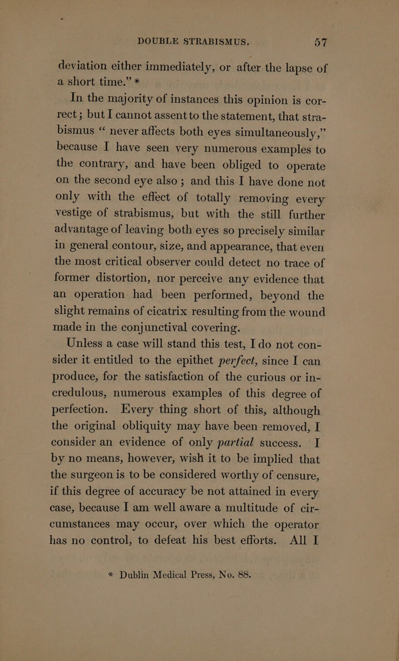 deviation either immediately, or after the lapse of a short time.” * In the majority of instances this opinion is cor- rect; but I cannot assent to the statement, that stra- bismus “ never affects both eyes simultaneously,” because I have seen very numerous examples to the contrary, and have been obliged to operate on the second eye also; and this I have done not only with the effect of totally removing every vestige of strabismus, but with the still further advantage of leaving both eyes so precisely similar in general contour, size, and appearance, that even the most critical observer could detect no trace of former distortion, nor perceive any evidence that an operation had been performed, beyond the slight remains of cicatrix resulting from the wound made in the conjunctival covering. Unless a case will stand this test, Ido not con- sider it entitled to the epithet perfect, since I can produce, for the satisfaction of the curious or in- credulous, numerous examples of this degree of perfection. Every thing short of this, although the original obliquity may have been removed, I consider an evidence of only partial success. I by no means, however, wish it to be implied that the surgeon is to be considered worthy of censure, if this degree of accuracy be not attained in every case, because I am well aware a multitude of cir- cumstances may occur, over which the operator has no control, to defeat his best efforts. All I * Dublin Medical Press, No. 88.