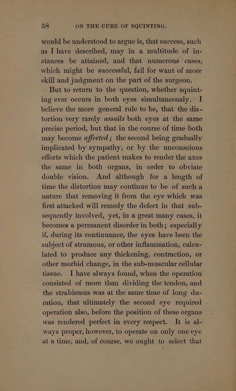 would be understood to argue is, that success, such as I have described, may in a multitude of in- stances be attained, and that numerous cases, which might be successful, fail for want of more skill and judgment on the part of the surgeon. But to return to the question, whether squint- ing ever occurs in both eyes simultaneously. I believe the more general rule to be, that the dis- tortion very rarely assails both eyes at the same precise period, but that in the course of time both may become affected ; the second being gradually implicated by sympathy, or by the unconscious efforts which the patient makes to render the axes the same in both organs, in order to obviate double vision. And although for a length of time the distortion may continue to be of sucha nature that removing it from the eye which was first attacked will remedy the defect in that sub- sequently involved, yet, in a great many cases, it becomes a permanent disorder in both; especially if, during its continuance, the eyes have been the subject of strumous, or other inflammation, calcu- lated to produce any thickening, contraction, or other morbid change, in the sub-muscular cellular tissue. I have always found, when the operation consisted of more than dividing the tendon, and the strabismus was at the same time of long du- ration, that ultimately the second eye required - operation also, before the position of these organs was rendered perfect in every respect. It is al- ways proper, however, to operate on only one eye at a time, and, of course, we ought to select that \