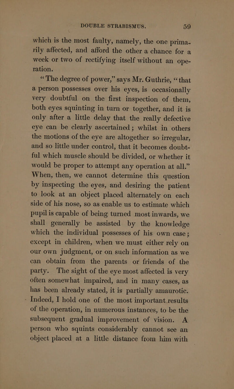 which is the most faulty, namely, the one prima- rily affected, and afford the other a chance for a week or two of rectifying itself without an ope- ration. “The degree of power,” says Mr. Guthrie, “that a person possesses over his eyes, is occasionally very doubtful on the first inspection of them, both eyes squinting in turn or together, and it is only after a little delay that the really defective eye can be clearly ascertained ; whilst in others the motions of the eye are altogether so irregular, and so little under control, that it becomes doubt- ful which muscle should be divided, or whether it would be proper to attempt any operation at all.” When, then, we cannot determine this question by inspecting the eyes, and desiring the patient to look at an object placed alternately on each side of his nose, so as enable us to estimate which pupil is capable of being turned most inwards, we shall generally be assisted by the knowledge which the individual possesses of his own case; except in children, when we must either rely on our own judgment, or on such information as we can obtain from the parents or friends of the party. ‘The sight of the eye most affected is very often somewhat impaired, and in many cases, as has been already stated, it is partially amaurotic. - Indeed, I hold one of the most important.results of the operation, in numerous instances, to be the subsequent gradual improvement of vision. A person who squints considerably cannot see an object placed at a little distance from him with