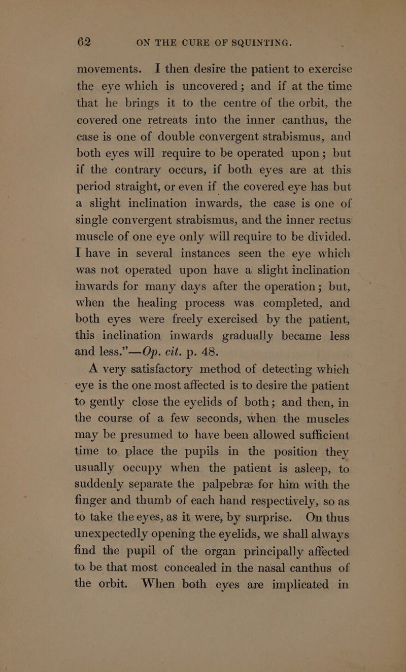 movements. I then desire the patient to exercise the eye which is uncovered; and if at the time that he brings it to the centre of the orbit, the covered one retreats into the inner canthus, the case is one of double convergent strabismus, and both eyes will require to be operated upon; but if the contrary occurs, if both eyes are at this period straight, or even if the covered eye has but a slight inclination inwards, the case is one of single convergent strabismus, and the inner rectus muscle of one eye only will require to be divided. I have in several instances seen the eye which was not operated upon have a slight inclination inwards for many days after the operation; but, when the healing process was completed, and both eyes were freely exercised by the patient, this inclination inwards gradually became less and less.”—Op. cit. p. 48. A very satisfactory method of detecting which eye is the one most affected is to desire the patient to gently close the eyelids of both; and then, in the course of a few seconds, when the muscles may be presumed to have been allowed sufficient time to place the pupils in the position they usually occupy when the patient is asleep, to suddenly separate the palpebree for him with the finger and thumb of each hand respectively, so as to take the eyes, as it were, by surprise. On thus unexpectedly opening the eyelids, we shall always find the pupil of the organ principally affected to be that most concealed in the nasal canthus of the orbit. When both eyes are implicated in