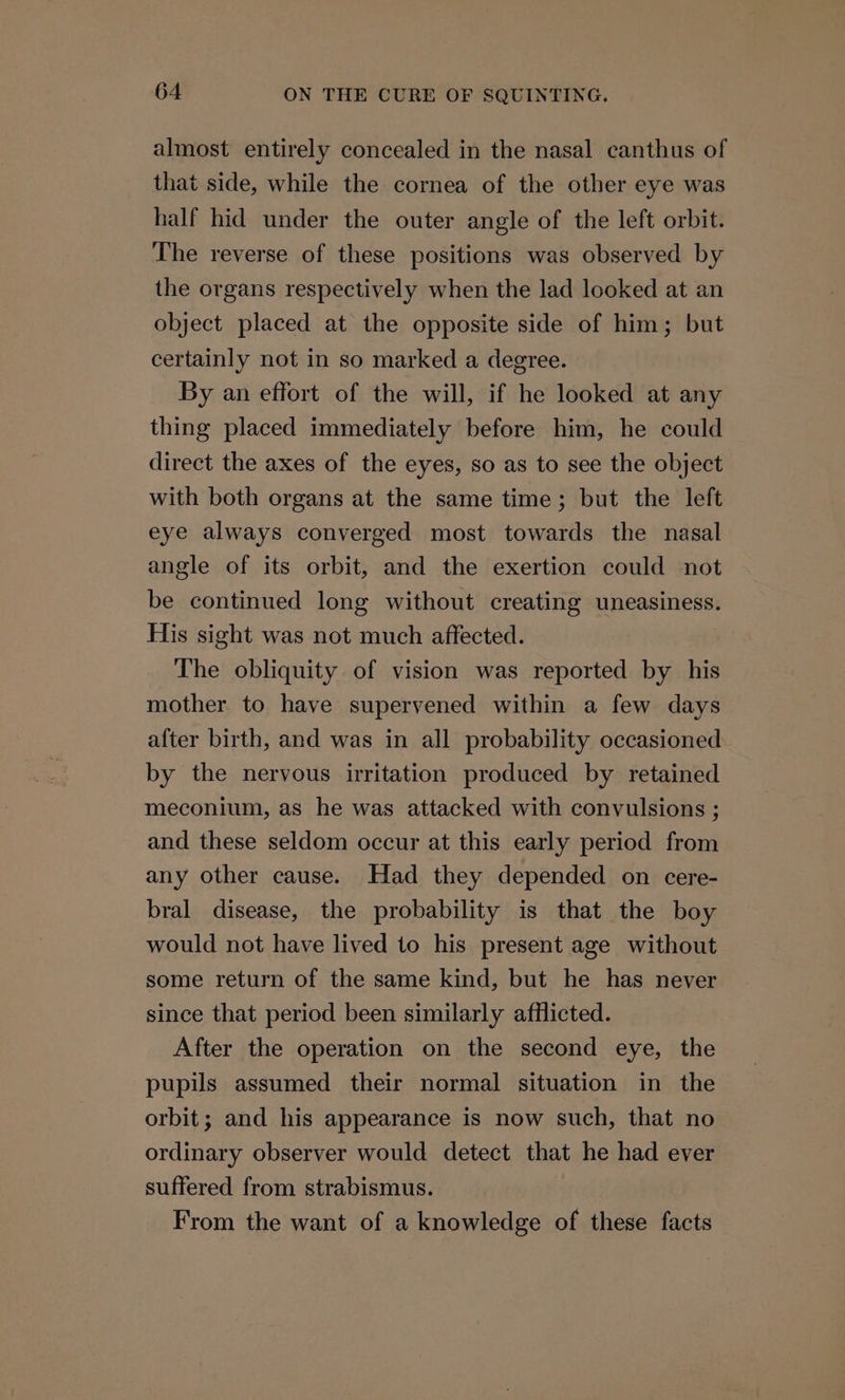 almost entirely concealed in the nasal canthus of that side, while the cornea of the other eye was half hid under the outer angle of the left orbit. The reverse of these positions was observed by the organs respectively when the lad looked at an object placed at the opposite side of him; but certainly not in so marked a degree. By an effort of the will, if he looked at any thing placed immediately before him, he could direct the axes of the eyes, so as to see the object with both organs at the same time; but the left eye always converged most towards the nasal angle of its orbit, and the exertion could not be continued long without creating uneasiness. His sight was not much affected. The obliquity of vision was reported by his mother to have supervened within a few days after birth, and was in all probability occasioned by the nervous irritation produced by retained meconium, as he was attacked with convulsions ; and these seldom occur at this early period from any other cause. Had they depended on cere- bral disease, the probability is that the boy would not have lived to his present age without some return of the same kind, but he has never since that period been similarly afflicted. After the operation on the second eye, the pupils assumed their normal situation in the orbit; and his appearance is now such, that no ordinary observer would detect that he had ever suffered from strabismus. From the want of a knowledge of these facts
