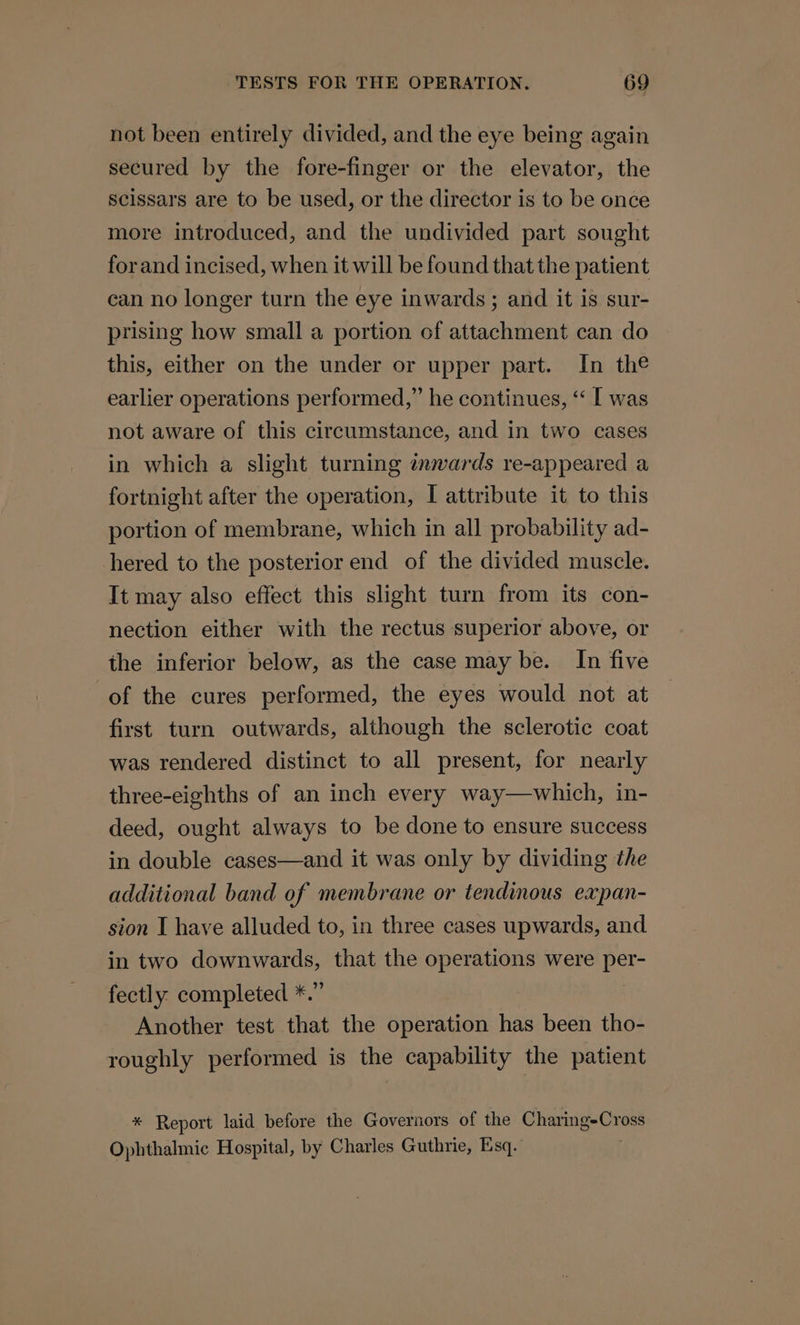 not been entirely divided, and the eye being again secured by the fore-finger or the elevator, the Scissars are to be used, or the director is to be once more introduced, and the undivided part sought forand incised, when it will be found that the patient can no longer turn the eye inwards; and it is sur- prising how small a portion of attachment can do this, either on the under or upper part. In the earlier operations performed,” he continues, “‘ I was not aware of this circumstance, and in two cases in which a slight turning inwards re-appeared a fortnight after the operation, I attribute it to this portion of membrane, which in all probability ad- hered to the posterior end of the divided muscle. It may also effect this slight turn from its con- nection either with the rectus superior above, or the inferior below, as the case may be. In five of the cures performed, the eyes would not at first turn outwards, although the sclerotic coat was rendered distinct to all present, for nearly three-eighths of an inch every way—which, in- deed, ought always to be done to ensure success in double cases—and it was only by dividing the additional band of membrane or tendinous expan- sion I have alluded to, in three cases upwards, and in two downwards, that the operations were per- fectly completed *.” Another test that the operation has been tho- roughly performed is the capability the patient * Report laid before the Governors of the Charing-Cross Ophthalmic Hospital, by Charles Guthrie, Esq. :