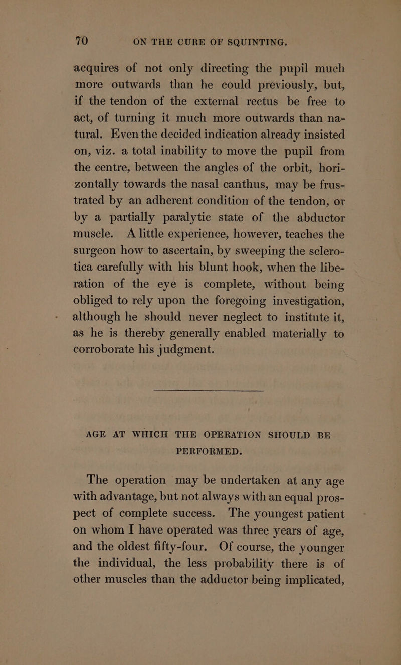 acquires of not only directing the pupil much more outwards than he could previously, but, if the tendon of the external rectus be free to act, of turning it much more outwards than na- tural. Even the decided indication already insisted on, viz. a total inability to move the pupil from the centre, between the angles of the orbit, hori- zontally towards the nasal canthus, may be frus- trated by an adherent condition of the tendon, or by a partially paralytic state of the abductor muscle. A little experience, however, teaches the surgeon how to ascertain, by sweeping the sclero- tica carefully with his blunt hook, when the libe- ration of the eye is complete, without being obliged to rely upon the foregoing investigation, although he should never neglect to institute it, as he is thereby generally enabled materially to corroborate his judgment. AGE AT WHICH THE OPERATION SHOULD BE PERFORMED. The operation may be undertaken at any age with advantage, but not always with an equal pros- pect of complete success. The youngest patient on whom I have operated was three years of age, and the oldest fifty-four. Of course, the younger the individual, the less probability there is of other muscles than the adductor being implicated,