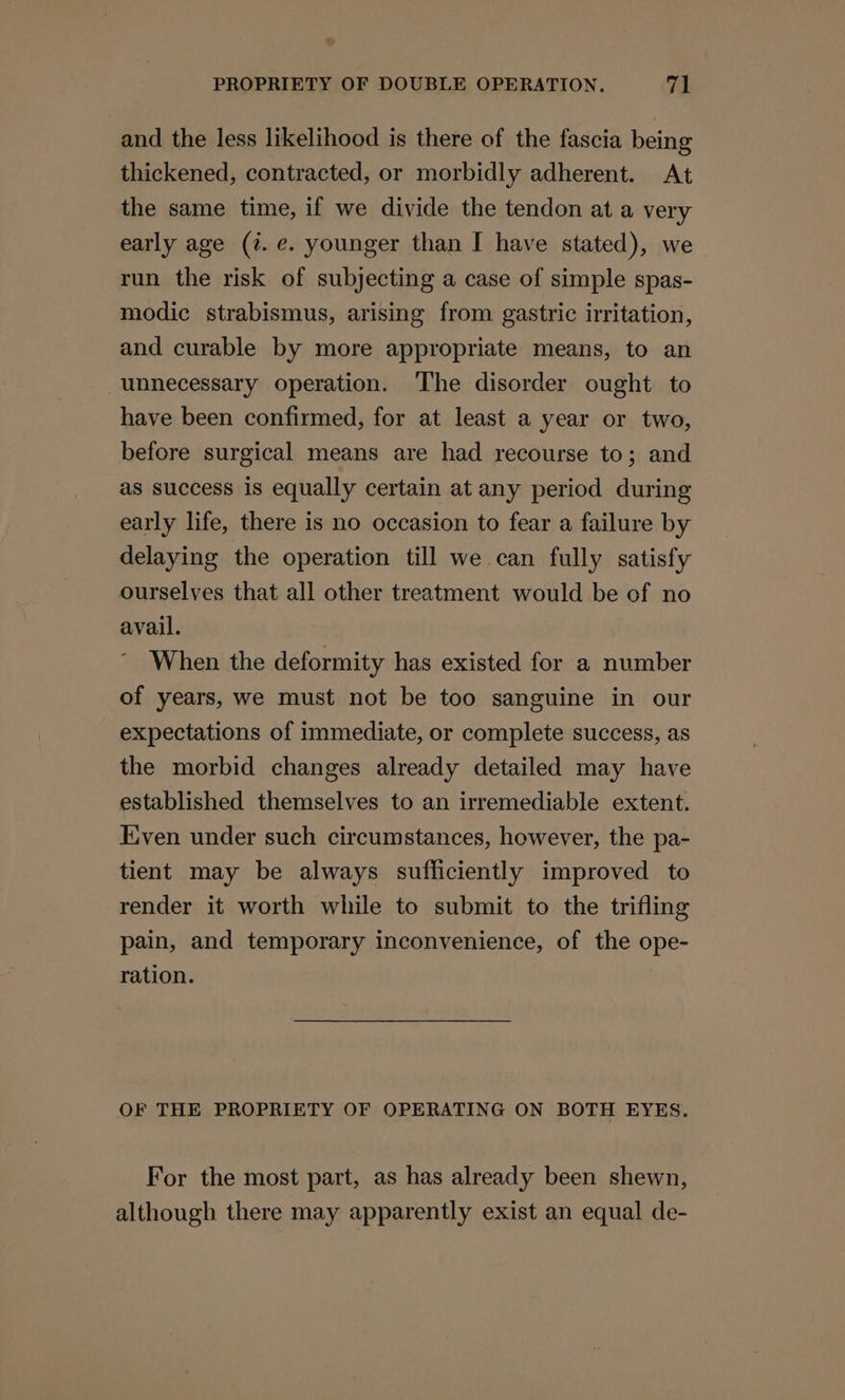 and the less likelihood is there of the fascia being thickened, contracted, or morbidly adherent. At the same time, if we divide the tendon at a very early age (7. e. younger than I have stated), we run the risk of subjecting a case of simple spas- modic strabismus, arising from gastric irritation, and curable by more appropriate means, to an unnecessary operation. ‘The disorder ought to have been confirmed, for at least a year or two, before surgical means are had recourse to; and as success is equally certain at any period during early life, there is no occasion to fear a failure by delaying the operation till we can fully satisfy ourselves that all other treatment would be of no avail. When the deformity has existed for a number of years, we must not be too sanguine in our expectations of immediate, or complete success, as the morbid changes already detailed may have established themselves to an irremediable extent. Eiven under such circumstances, however, the pa- tient may be always sufficiently improved to render it worth while to submit to the trifling pain, and temporary inconvenience, of the ope- ration. OF THE PROPRIETY OF OPERATING ON BOTH EYES. For the most part, as has already been shewn, although there may apparently exist an equal de-