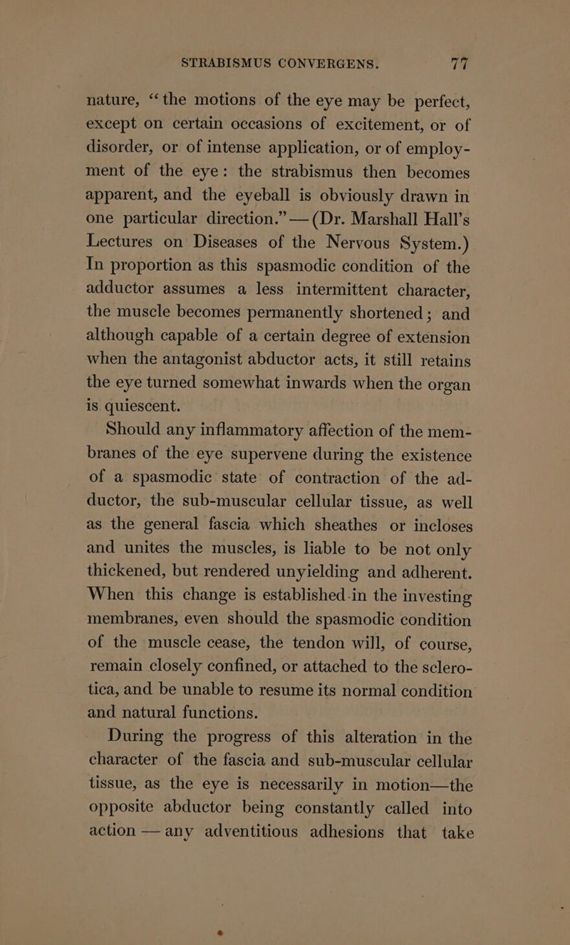 nature, “the motions of the eye may be perfect, except on certain occasions of excitement, or of disorder, or of intense application, or of employ- ment of the eye: the strabismus then becomes apparent, and the eyeball is obviously drawn in one particular direction.” — (Dr. Marshall Hall’s Lectures on Diseases of the Nervous System.) In proportion as this spasmodic condition of the adductor assumes a less intermittent character, the muscle becomes permanently shortened; and although capable of a certain degree of extension when the antagonist abductor acts, it still retains the eye turned somewhat inwards when the organ is quiescent. Should any inflammatory affection of the mem- branes of the eye supervene during the existence of a spasmodic state of contraction of the ad- ductor, the sub-muscular cellular tissue, as well as the general fascia which sheathes or incloses and unites the muscles, is liable to be not only thickened, but rendered unyielding and adherent. When this change is established-in the investing membranes, even should the spasmodic condition of the muscle cease, the tendon will, of course, remain closely confined, or attached to the sclero- tica, and be unable to resume its normal condition and natural functions. During the progress of this alteration in the character of the fascia and sub-muscular cellular tissue, as the eye is necessarily in motion—the opposite abductor being constantly called into action — any adventitious adhesions that take