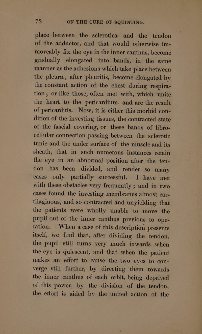 place between the sclerotica and the tendon of the adductor, and that would otherwise im- moveably fix the eye in the inner canthus, become gradually elongated into bands, in the same manner as the adhesions which take place between the pleuree, after pleuritis, become elongated by the constant action of the chest during respira- tion; or like those, often met with, which unite the heart to the pericardium, and are the result of pericarditis. Now, it is either this morbid con- dition of the investing tissues, the contracted state of the fascial covering, or these bands of fibro- cellular connection passing between the sclerotic tunic and the under surface of the muscle and its sheath, that in such numerous instances retain the eye in an abnormal position after the ten- don has been divided, and render so many cases only partially successful. I have met with these obstacles very frequently ; and in two cases found the investing membranes almost car- tilaginous, and so contracted and unyielding that the patients were wholly unable to move the pupil out of the inner canthus previous to ope- ration. When a case of this description presents itself, we find that, after dividing the tendon, the pupil still turns very much inwards when the eye is quiescent, and that when the patient makes an effort to cause the two eyes to con- verge still further, by directing them towards the inner canthus of each orbit, being deprived of this power, by the division of the tendon, the effort is aided by the united action of the