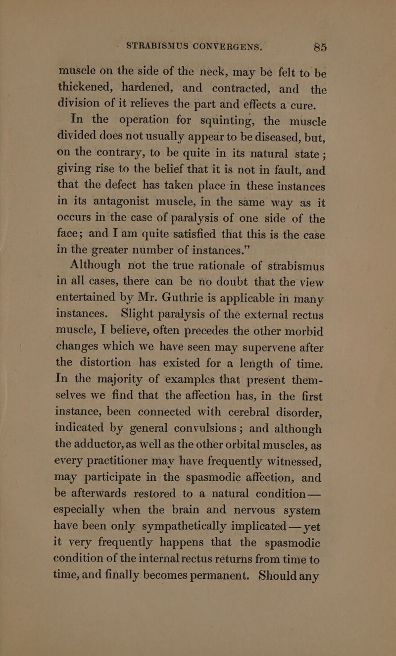muscle on the side of the neck, may be felt to be thickened, hardened, and contracted, and the division of it relieves the part and effects a cure. In the operation for squinting, the muscle divided does not usually appear to be diseased, but, on the contrary, to be quite in its natural state ; giving rise to the belief that it is not in fault, and that the defect has taken place in these instances in its antagonist muscle, in the same way as it occurs in the case of paralysis of one side of the face; and I am quite satisfied that this is the case in the greater number of instances.” Although not the true rationale of strabismus in all cases, there can be no doubt that the view entertained by Mr. Guthrie is applicable in many instances. Slight paralysis of the external rectus muscle, I believe, often precedes the other morbid changes which we have seen may supervene after the distortion has existed for a length of time. In the majority of examples that present them- selves we find that the affection has, in the first instance, been connected with cerebral disorder, indicated by general convulsions; and although the adductor, as well as the other orbital muscles, as every practitioner may have frequently witnessed, may participate in the spasmodic affection, and be afterwards restored to a natural condition — especially when the brain and nervous system have been only sympathetically implicated — yet it very frequently happens that the spasmodic condition of the internal rectus returns from time to time, and finally becomes permanent. Should any