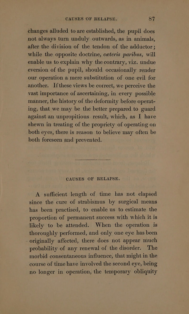 changes alluded to are established, the pupil does not always turn unduly outwards, as in animals, after the division of the tendon of the adductor; while the opposite doctrine, ceteris paribus, will enable us to explain why the contrary, viz. undue eversion of the pupil, should occasionally render our operation a mere substitution of one evil for another. If these views be correct, we perceive the vast importance of ascertaining, in every possible manner, the history of the deformity before operat- ing, that we may be the better prepared to guard against an unpropitious. result, which, as I have shewn in treating of the propriety of operating on both eyes, there is reason to believe may often be both foreseen and prevented. CAUSES OF RELAPSE. A sufficient length of time has not elapsed since the cure of strabismus by surgical means has been practised, to enable us to estimate the proportion of permanent success with which it is likely to be attended. When the operation is thoroughly performed, and only one eye has been - originally affected, there does not appear much probability of any renewal of the disorder. The morbid consentaneous influence, that might in the course of time have involved the second eye, being no longer in operation, the temporary obliquity