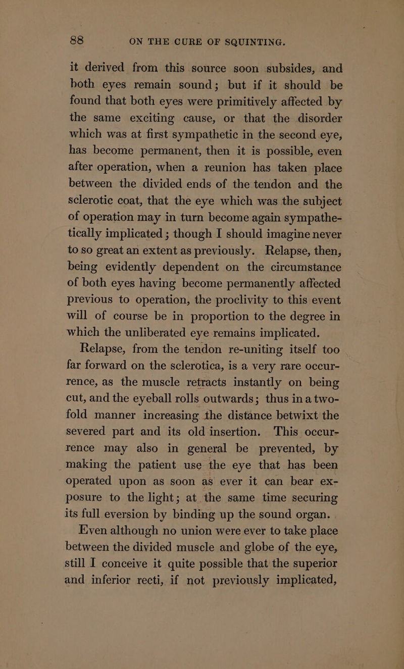 it derived from this source soon subsides, and both eyes remain sound; but if it should be found that both eyes were primitively affected by the same exciting cause, or that the disorder which was at first sympathetic in the second eye, has become permanent, then it is possible, even after operation, when a reunion has taken place between the divided ends of the tendon and the sclerotic coat, that the eye which was the subject of operation may in turn become again sympathe- tically implicated ; though I should imagine neyer to so great an extent as previously. Relapse, then, being evidently dependent on the circumstance of both eyes having become permanently affected previous to operation, the proclivity to this event will of course be in proportion to the degree in which the unliberated eye remains implicated. Relapse, from the tendon re-uniting itself too far forward on the sclerotica, is a very rare occur- rence, as the muscle retracts instantly on being cut, and the eyeball rolls outwards; thus ina two- fold manner increasing the distance betwixt the severed part and its old insertion. This occur- rence may also in general be prevented, by making the patient use the eye that has been operated upon as soon as ever it can bear ex- posure to the light; at the same time securing its full eversion by binding up the sound organ. Even although no union were ever to take place between the divided muscle and globe of the eye, still I conceive it quite possible that the superior and inferior recti, if not previously implicated,