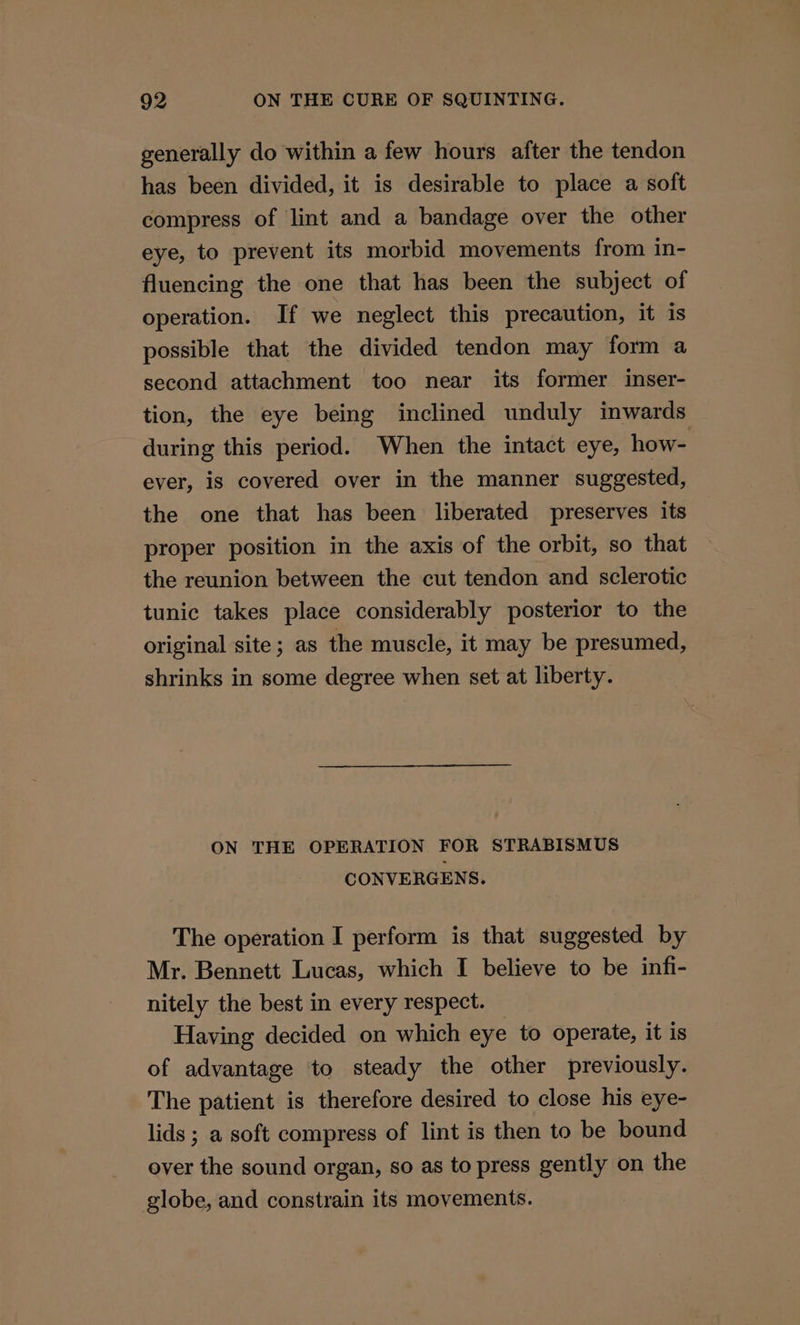 generally do within a few hours after the tendon has been divided, it is desirable to place a soft compress of lint and a bandage over the other eye, to prevent its morbid movements from in- fluencing the one that has been the subject of operation. If we neglect this precaution, it is possible that the divided tendon may form a second attachment too near its former inser- tion, the eye being inclined unduly inwards during this period. When the intact eye, how- ever, is covered over in the manner suggested, the one that has been liberated preserves its proper position in the axis of the orbit, so that the reunion between the cut tendon and sclerotic tunic takes place considerably posterior to the original site; as the muscle, it may be presumed, shrinks in some degree when set at liberty. ON THE OPERATION FOR STRABISMUS CONVERGENS. The operation I perform is that suggested by Mr. Bennett Lucas, which I believe to be infi- nitely the best in every respect. Having decided on which eye to operate, it is of advantage to steady the other previously. The patient is therefore desired to close his eye- lids ; a soft compress of lint is then to be bound ever the sound organ, so as to press gently on the globe, and constrain its movements.