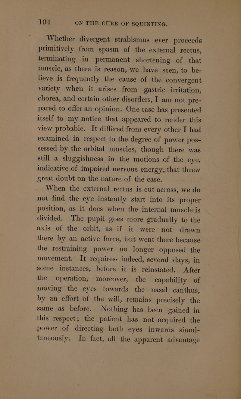 Whether divergent strabismus ever proceeds primitively from spasm of the external rectus, terminating in permanent shortening of that muscle, as there is reason, we have seen, to be- lieve is frequently the cause of the convergent variety when it arises from gastric irritation, chorea, and certain other disorders, I am not pre- pared to offer an opinion. One case has presented itself to my notice that appeared to render this view probable. It differed from every other I had examined in respect to the degree of power pos- sessed by the orbital muscles, though there was still a sluggishness in the motions of the eye, indicative of impaired nervous energy, that threw great doubt on the nature of the case. When the external rectus is cut across, we do not find the eye instantly start into its proper position, as it does when the internal muscle is divided. The pupil goes more gradually to the axis of the orbit, as if it were not drawn there by an active force, but went there because the restraining power no longer opposed the movement. It requires, indeed, several days, in some instances, before it is reinstated. After the operation, moreover, the capability of moving the eyes towards the nasal canthus, by an effort of the will, remains precisely the same as before. Nothing has been gained in this respect; the patient has not acquired the power of directing both eyes inwards simul- taneously. In fact, all the apparent advantage |