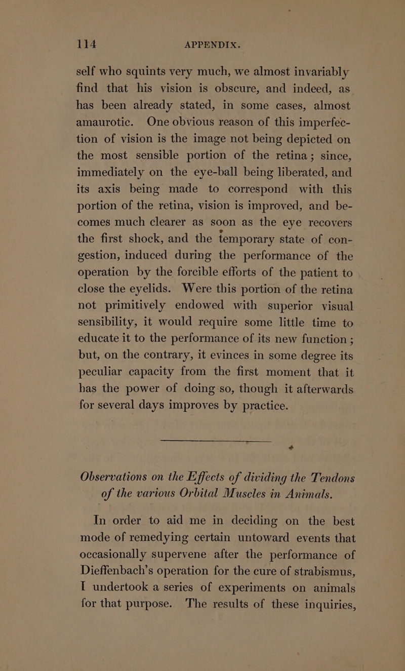 self who squints very much, we almost invariably find that his vision is obscure, and indeed, as has been already stated, in some cases, almost amaurotic. One obvious reason of this imperfec- tion of vision is the image not being depicted on the most sensible portion of the retina; since, immediately on the eye-ball being liberated, and its axis being made to correspond with this portion of the retina, vision is improved, and be- comes much clearer as soon as the eye recovers the first shock, and the temporary state of con- gestion, induced during the performance of the operation by the forcible efforts of the patient to close the eyelids. Were this portion of the retina not primitively endowed with superior visual sensibility, it would require some little time to educate it to the performance of its new function ; but, on the contrary, it evinces in some degree its peculiar capacity from the first moment that it has the power of doing so, though it afterwards for several days improves by practice. Observations on the E:ffects of dividing the Tendons of the various Orbital Muscles in Animals. In order to aid me in deciding on the best mode of remedying certain untoward events that occasionally supervene after the performance of Dieffenbach’s operation for the cure of strabismus, I undertook a series of experiments on animals for that purpose. The results of these inquiries,