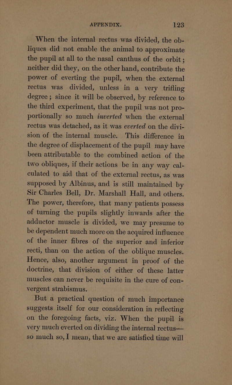 When the internal rectus was divided, the ob- liques did not enable the animal to approximate the pupil at all to the nasal canthus of the orbit ; neither did they, on the other hand, contribute the power of everting the pupil, when the external rectus was divided, unless in a very trifling degree ; since it will be observed, by reference to the third experiment, that the pupil was not pro- portionally so much inverted when the external rectus was detached, as it was everted on the divi- sion of the internal muscle. This difference in the degree of displacement of the pupil may have been attributable to the combined action of the two obliques, if their actions be in any way cal- culated to aid that of the external rectus, as was supposed by Albinus, and is still maintained by Sir Charles Bell, Dr. Marshall Hall, and others. The power, therefore, that many patients possess of turning the pupils slightly inwards after the adductor muscle is divided, we may presume to be dependent much more on the acquired influence of the inner fibres of the superior and inferior recti, than on the action of the oblique muscles. Hence, also, another argument in proof of the doctrine, that division of either of these latter muscles can never be requisite in the cure of con- vergent strabismus. But a practical question of much importance suggests itself for our consideration in reflecting on the foregoing facts, viz. When the pupil is very much everted on dividing the internal rectus— so much so, I mean, that we are satisfied time will