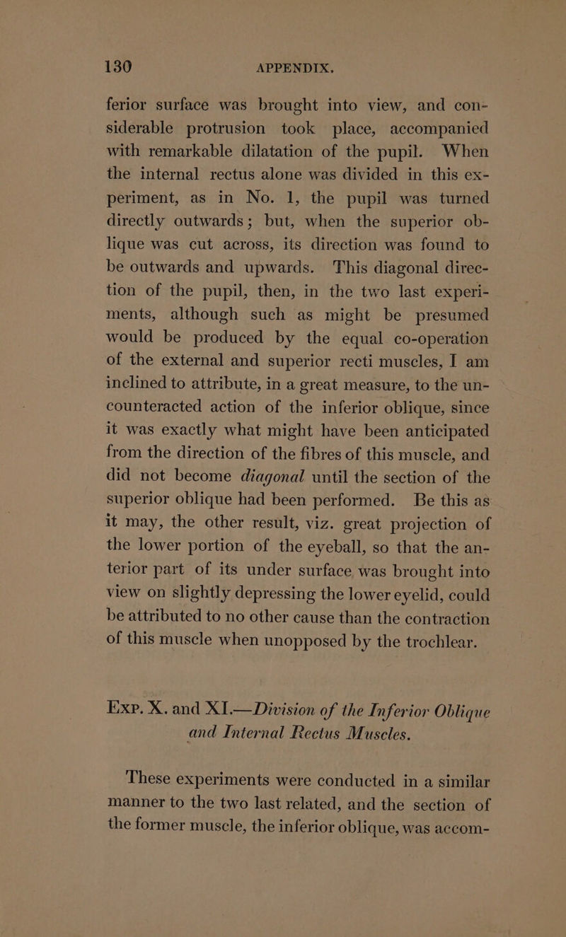 ferior surface was brought into view, and con- siderable protrusion took place, accompanied with remarkable dilatation of the pupil. When the internal rectus alone was divided in this ex- periment, as in No. 1, the pupil was turned directly outwards; but, when the superior ob- lique was cut across, its direction was found to be outwards and upwards. This diagonal direc- tion of the pupil, then, in the two last experi- ments, although such as might be presumed would be produced by the equal co-operation of the external and superior recti muscles, | am inclined to attribute, in a great measure, to the un- counteracted action of the inferior oblique, since it was exactly what might have been anticipated from the direction of the fibres of this muscle, and did not become diagonal until the section of the superior oblique had been performed. Be this as it may, the other result, viz. great projection of the lower portion of the eyeball, so that the an- terior part of its under surface was brought into view on slightly depressing the lower eyelid, could be attributed to no other cause than the contraction of this muscle when unopposed by the trochlear. Exp. X. and XI.— Division of the Inferior Oblique and Internal Rectus Muscles. These experiments were conducted in a similar manner to the two last related, and the section of the former muscle, the inferior oblique, was accom-