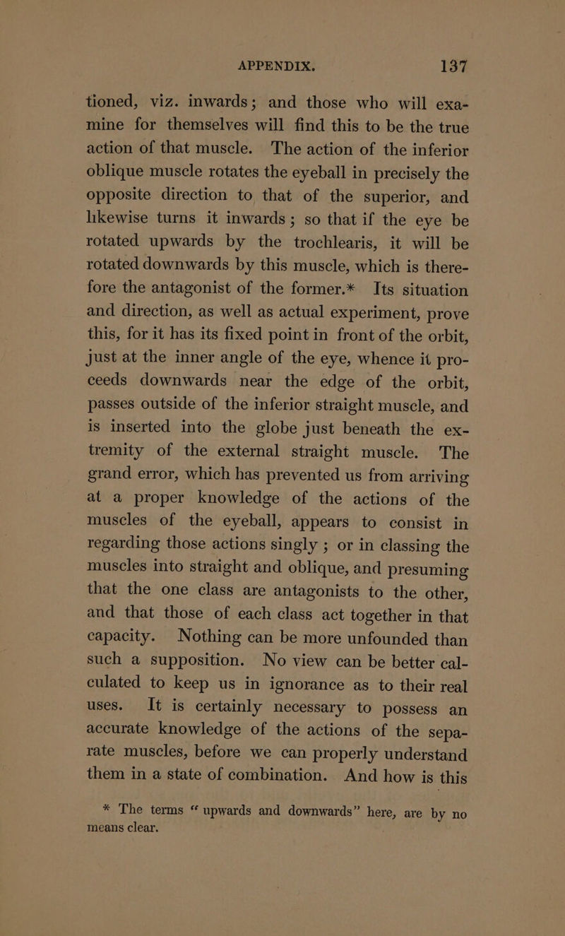 tioned, viz. inwards; and those who will exa- mine for themselves will find this to be the true action of that muscle. The action of the inferior oblique muscle rotates the eyeball in precisely the opposite direction to that of the superior, and hikewise turns it inwards; so that if the eye be rotated upwards by the trochlearis, it will be rotated downwards by this muscle, which is there- fore the antagonist of the former.* Its situation and direction, as well as actual experiment, prove this, for it has its fixed point in front of the orbit, Just at the inner angle of the eye, whence it pro- ceeds downwards near the edge of the orbit, passes outside of the inferior straight muscle, and is inserted into the globe just beneath the ex- tremity of the external straight muscle. The grand error, which has prevented us from arriving at a proper knowledge of the actions of the muscles of the eyeball, appears to consist in regarding those actions singly ; or in classing the muscles into straight and oblique, and presuming that the one class are antagonists to the other, and that those of each class act together in that capacity. Nothing can be more unfounded than such a supposition. No view can be better cal- culated to keep us in ignorance as to their real uses. It is certainly necessary to possess an accurate knowledge of the actions of the sepa- rate muscles, before we can properly understand them in a state of combination. And how is this * The terms “ upwards and downwards” mee are by no means clear.