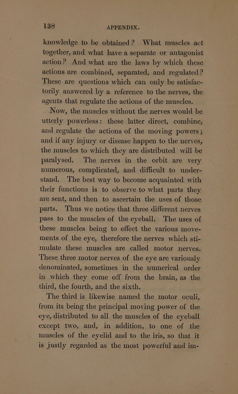 knowledge to be obtained? What muscles act together, and what have a separate or antagonist action? And what are the laws by which these actions are combined, separated, and regulated ? These are questions which can only be satisfac- torily answered by a reference to the nerves, the agents that regulate the actions of the muscles. Now, the muscles without the nerves would be utterly powerless: these latter direct, combine, and regulate the actions of the moving powers; and if any injury or disease happen to the nerves, the muscles to which they are distributed will be paralysed. The nerves in the orbit are very humerous, complicated, and difficult to under- stand. The best way to become acquainted with their functions is to observe to what parts they are sent, and then to ascertain the uses of those parts. ‘Thus we notice that three different nerves pass to the muscles of the eyeball. The uses of these muscles being to effect the various move- ments of the eye, therefore the nerves which sti- mulate these muscles are called motor nerves. ‘These three motor nerves of the eye are variously denominated, sometimes in the numerical order in which they come off from the brain, as the third, the fourth, and the sixth. The third is likewise named the motor oculi, from its being the principal moving power of the eye, distributed to all the muscles of the eyeball except two, and, in addition, to one of the muscles of the eyelid and to the iris, so that it is justly regarded as the most powerful and im-