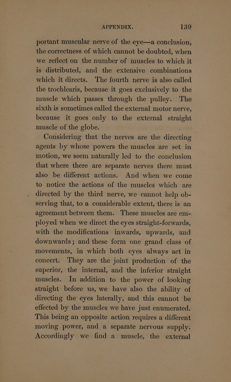 portant muscular nerve of the eye—a conclusion, the correctness of which cannot be doubted, when we reflect on the number of muscles to which it is distributed, and the extensive combinations which it directs. The fourth nerve is also called the trochlearis, because it goes exclusively to the muscle which passes through the pulley. The sixth is sometimes called the external motor nerve, because it goes only to the external straight muscle of the globe. | Considering that the nerves are the directing agents by whose powers the muscles are set in motion, we seem naturally led to the conclusion that where there are separate nerves there must also be different actions. And when we come to notice the actions of the muscles which are directed by the third nerve, we cannot help cb- serving that, to a considerable extent, there is an agreement between them. ‘These muscles are em- ployed when we direct the eyes straight-forwards, with the modifications inwards, upwards, and downwards; and these form one grand class of. movements, in which both eyes always act in concert. They are the joint production of the superior, the internal, and the inferior straight muscles. In addition to the power of looking straight before us, we have also the ability of directing the eyes laterally, and this cannot be effected by the muscles we have just enumerated. This being an opposite action requires a different moving power, and a separate nervous supply. Accordingly we find a muscle, the external