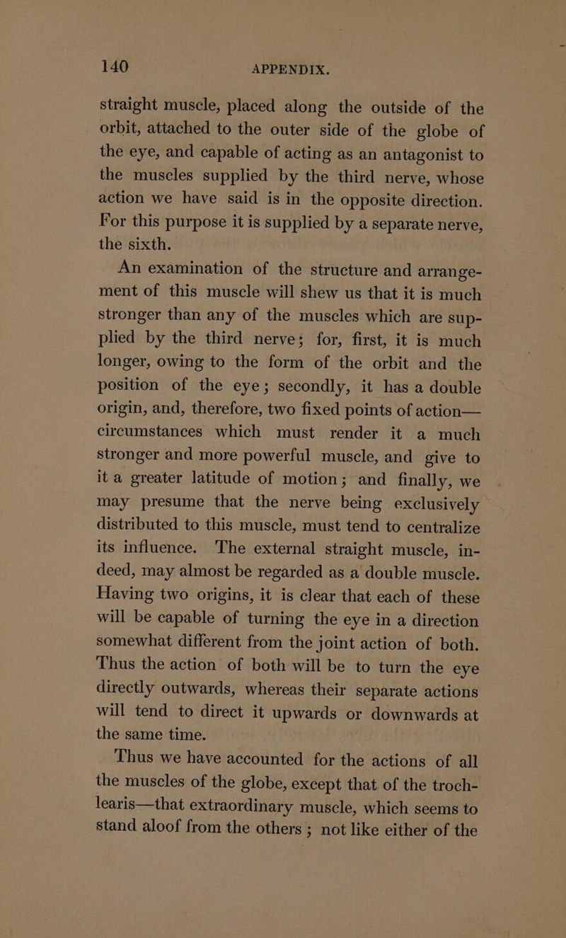 straight muscle, placed along the outside of the orbit, attached to the outer side of the globe of the eye, and capable of acting as an antagonist to the muscles supplied by the third nerve, whose action we have said is in the opposite direction. For this purpose it is supplied by a separate nerve, the sixth. An examination of the structure and arrange- ment of this muscle will shew us that it is much stronger than any of the muscles which are sup- plied by the third nerve; for, first, it is much longer, owing to the form of the orbit and the position of the eye; secondly, it has a double origin, and, therefore, two fixed points of action— circumstances which must render it a much stronger and more powerful muscle, and give to it a greater latitude of motion; and finally, we may presume that the nerve being exclusively distributed to this muscle, must tend to centralize its influence. The external straight muscle, in- deed, may almost be regarded as a double muscle. Having two origins, it is clear that each of these will be capable of turning the eye in a direction somewhat different from the joint action of both. Thus the action of both will be to turn the eye directly outwards, whereas their separate actions will tend to direct it upwards or downwards at the same time. Thus we have accounted for the actions of all the muscles of the globe, except that of the troch- learis—that extraordinary muscle, which seems to stand aloof from the others ; not like either of the