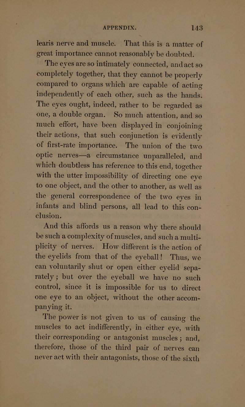 learis nerve and muscle. That this is a matter of great importance cannot reasonably be doubted. The eves are so intimately connected, andact so completely together, that they cannot be properly compared to organs which are capable of acting independently of each other, such as the hands. The eyes ought, indeed, rather to be regarded as one, a double organ. So much attention, and so much effort, have been displayed in conjoining their actions, that such conjunction is evidently of first-rate importance. The union of the two optic nerves—a circumstance unparalleled, and which doubtless has reference to this end, together with the utter impossibility of directing one eye to one object, and the other to another, as well as the general correspondence of the two eyes in infants and blind persons, all lead to this con- clusion. And this affords us a reason why there should be such a complexity of muscles, and such a multi- plicity of nerves. How different is the action of the eyelids from that of the eyeball! Thus, we can voluntarily shut or open either eyelid sepa- rately ; but over the eyeball we have no such control, since it is impossible for us to direct one eye to an object, without the other accom- panying it. The power is not given to us of causing the muscles to act indifferently, in either eye, with their corresponding or antagonist muscles ; and, therefore, those of the third pair of nerves can never act with their antagonists, those of the sixth