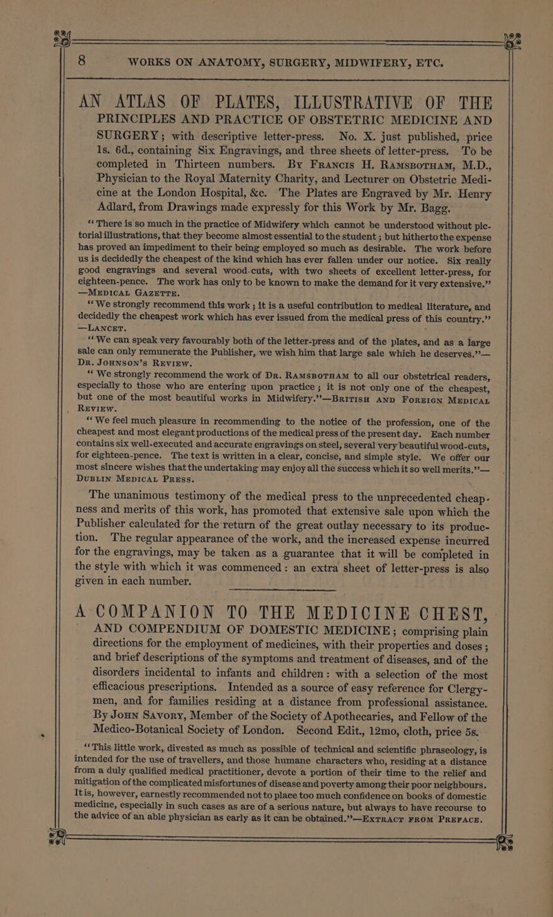 AN ATLAS OF PLATES, ILLUSTRATIVE OF THE PRINCIPLES AND PRACTICE OF OBSTETRIC MEDICINE AND SURGERY; with descriptive letter-press. No. X. just published, price 1s. 6d., containing Six Engravings, and three sheets of letter-press. To be completed in Thirteen numbers. By Francis H. Ramssporuam, M.D., Physician to the Royal Maternity Charity, and Lecturer on Obstetric Medi- cine at the London Hospital, &amp;c. The Plates are Engraved by Mr. Henry Adlard, from Drawings made expressly for this Work by Mr. Bagg. ‘‘ There is so much in the practice of Midwifery which cannot be understood without pic- torial illustrations, that they become almost essential to the student ; but hitherto the expense has proved an impediment to their being employed so much as desirable. The work before us is decidedly the cheapest of the kind which has ever fallen under our notice. Six really good engravings and several wood-cuts, with two sheets of excellent letter-press, for eighteen-pence. The work has only to be known to make the demand for it very extensive.”’ —MEDICAL GAZETTE. ‘We strongly recommend this work ; it is a useful contribution to medical literature, and decidedly the cheapest work which has ever issued from the medical press of this country.” —LANCET. ‘“We can speak very favourably both of the letter-press and of the plates, and as a large sale can only remunerate the Publisher, we wish him that large sale which he deserves.’’— Dr. JOHNSON’s REVIEW. : ‘* We strongly recommend the work of Dr. RAMSBOTHAM to all our obstetrical readers, especially to those who are entering upon practice ; it is not only one of the cheapest, but one of the most beautiful works in Midwifery.”,—BriTisH AND FOREIGN MEDICAL REVIEW. ‘“We feel much pleasure in recommending to the notice of the profession, one of the cheapest and most elegant productions of the medical press of the present day. Each number contains six well-executed and accurate engravings on steel, several very beautiful wood-cuts, for eighteen-pence. The text is written in a clear, concise, and simple style. We offer our most sincere wishes that the undertaking may enjoy all the success which it so well merits,” — DuBLin MEDICAL PRESS. The unanimous testimony of the medical press to the unprecedented cheap- ness and merits of this work, has promoted that extensive sale upon which the Publisher calculated for the return of the great outlay necessary to its produc- tion. The regular appearance of the work, and the increased expense incurred for the engravings, may be taken as a guarantee that it will be completed in the style with which it was commenced: an extra sheet of letter-press is also given in each number. A COMPANION TO THE MEDICINE CHEST, _ AND COMPENDIUM OF DOMESTIC MEDICINE; comprising plain directions for the employment of medicines, with their properties and doses ; and brief descriptions of the symptoms and treatment of diseases, and of the disorders incidental to infants and children: with a selection of the most efficacious prescriptions. Intended as a source of easy reference for Clergy- men, and for families residing at a distance from professional assistance. By Joun Savory, Member of the Society of Apothecaries, and Fellow of the Medico-Botanical Society of London. Second Edit., 12mo, cloth, price 5s. ‘‘ This little work, divested as much as possible of technical and scientific phraseology, is intended for the use of travellers, and those humane characters who, residing at a distance from a duly qualified medical practitioner, devote a portion of their time to the relief and mitigation of the complicated misfortunes of disease and poverty among their poor neighbours. Itis, however, earnestly recommended not to place too much confidence on books of domestic medicine, especially in such cases as are of a serious nature, but always to have recourse to the advice of an able physician as early as it can be obtained.”—ExTRACT FROM PREFACE. mm : ie