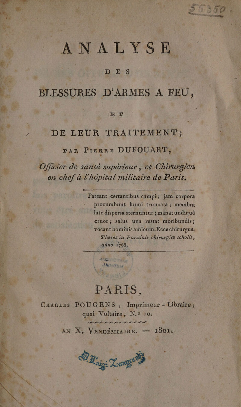 è % | DES } BLESSURES D'ARMES A FEU, E T » DE LEUR TRAITEMENT; PAR PIERRE DUFOUART, j Officier de santé supérieur , et Chiruraïén en chef à l'hôpital militaire de Parts. Pateant ceértantibus campi ; jam corpora procumbunt humi truncata ; membra fi. latè dispersa sternuntur ; manatundiquè & | 2: cruor ; salus una restat moribundis; : vocant hominis amicum.Ecce chirurgus: Theses in Parisinis chirurgiæ scholis, anno 1763. 40 | PARIS, HAE CHARLES POUGENS ; Imprimeut - Libraire; + quai Voltaire, N.0 10: + AIS OLIS LS LIL SO ÿ é AN X, VENDÉMIAIRE. “+ 1801:
