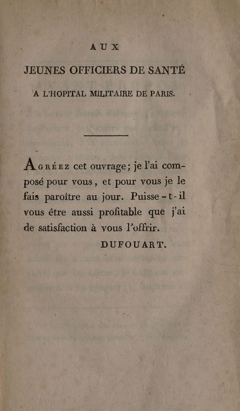 AUX JEUNES OFFICIERS DE SANTÉ A L'HOPITAL MILITAIRE DE PARIS. À créez cet ouvrage; je l'ai com- posé pour vous, et pour vous je le fais paroïître au jour. Puisse-t-1l vous être aussi profitable que j'ai de satisfaction à vous l'offrir. DUFOUART.