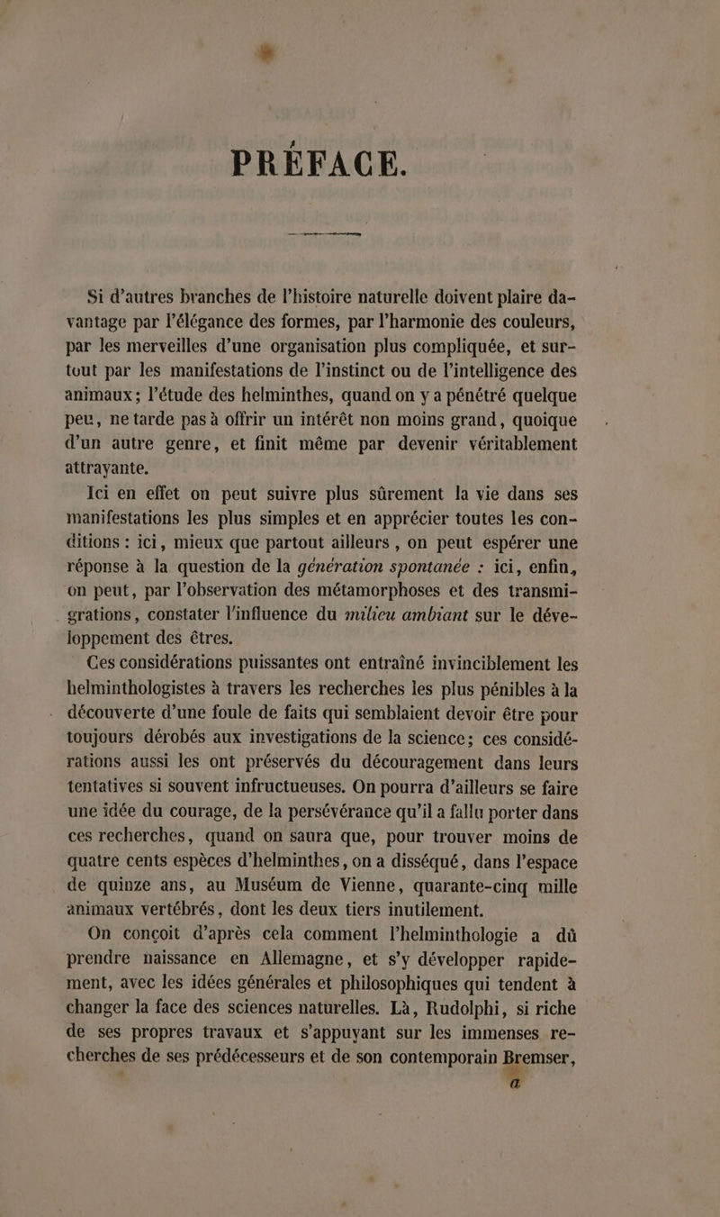 PRÉFACE. Si d’autres branches de l’histoire naturelle doivent plaire da- vantage par l'élégance des formes, par l'harmonie des couleurs, par les merveilles d’une organisation plus compliquée, et sur- tout par les manifestations de l'instinct ou de l'intelligence des animaux ; l’étude des helminthes, quand on y a pénétré quelque peu, ne tarde pas à offrir un intérêt non moins grand, quoique d’un autre genre, et finit même par devenir véritablement attrayante. Ici en effet on peut suivre plus sûrement la vie dans ses manifestations les plus simples et en apprécier toutes les con- ditions : ici, mieux que partout ailleurs , on peut espérer une réponse à la question de la génération spontanée : ici, enfin, on peut, par l'observation des métamorphoses et des transmi- grations, constater l'influence du milieu ambiant sur le déve- loppement des êtres. Ces considérations puissantes ont entraîné invinciblement les helminthologistes à travers les recherches les plus pénibles à la découverte d’une foule de faits qui semblaient devoir être pour toujours dérobés aux investigations de la science; ces considé- rations aussi les ont préservés du découragement dans leurs tentatives si souvent infructueuses. On pourra d’ailleurs se faire une idée du courage, de la persévérance qu’il a fallu porter dans ces recherches, quand on saura que, pour trouver moins de quatre cents espèces d’helminthes, on a disséqué, dans l’espace de quinze ans, au Muséum de Vienne, quarante-cinq mille animaux vertébrés, dont les deux tiers inutilement. On conçoit d’après cela comment l’helminthologie a dû prendre naissance en Allemagne, et s’y développer rapide- ment, avec les idées générales et philosophiques qui tendent à changer la face des sciences naturelles. Là, Rudolphi, si riche de ses propres travaux et s'appuyant sur les immenses re- cherches de ses prédécesseurs et de son contemporain Bremser, a