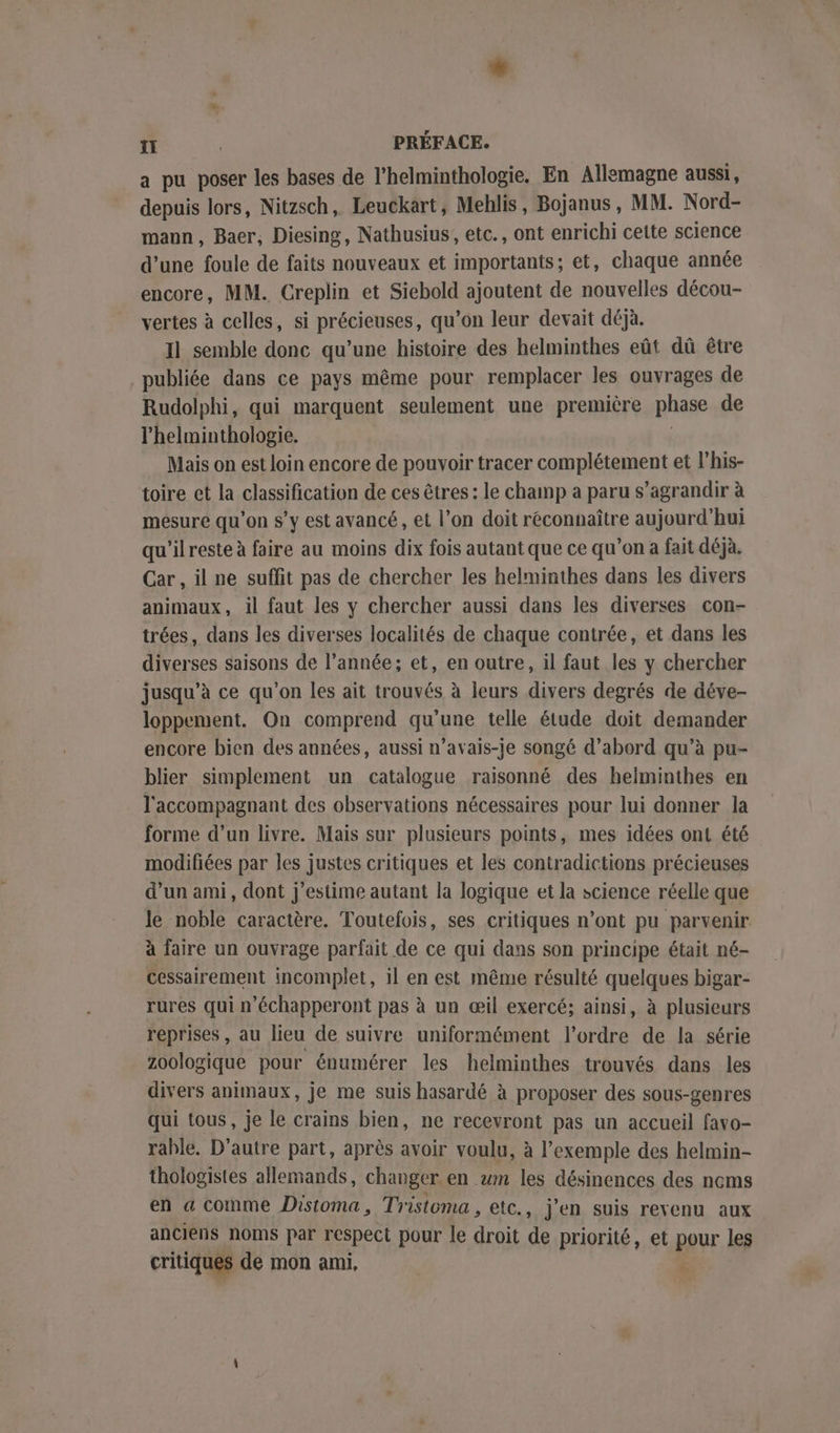 Li ÎI PRÉFACE. a pu poser les bases de l'helminthologie. En Allemagne aussi, depuis lors, Nitzsch, Leuckart, Meblis, Bojanus, MM. Nord- maun, Baer, Diesing, Nathusius, etc., ont enrichi cette science d’une foule de faits nouveaux et importants; et, chaque année encore, MM. Creplin et Siebold ajoutent de nouvelles décou- vertes à celles, si précieuses, qu’on leur devait déjà. Il semble donc qu’une histoire des helminthes eût dû être publiée dans ce pays même pour remplacer les ouvrages de Rudolphi, qui marquent seulement une première phase de l'helminthologie. ( Mais on est loin encore de pouvoir tracer complétement et l’his- toire et la classification de ces êtres : le champ a paru s’agrandir à mesure qu’on s’y est avancé , et l’on doit réconnaître aujourd’hui qu'ilreste à faire au moins dix fois autant que ce qu'on a fait déjà. Car, il ne suffit pas de chercher les helminthes dans les divers animaux, il faut les y chercher aussi dans les diverses con- trées, dans les diverses localités de chaque contrée, et dans les diverses saisons de l’année; et, en outre, il faut les y chercher jusqu’à ce qu’on les ait trouvés à leurs divers degrés de déve- loppement. On comprend qu’une telle étude doit demander encore bien des années, aussi n’avais-je songé d’abord qu’à pu- blier simplement un catalogue raisonné des helminthes en l'accompagnant des observations nécessaires pour lui donner la forme d’un livre. Mais sur plusieurs points, mes idées ont été modifiées par les justes critiques et les contradictions précieuses d’un ami, dont j'estime autant la logique et la science réelle que le noble caractère. Toutefois, ses critiques n’ont pu parvenir à faire un ouvrage parfait de ce qui dans son principe était né- cessairement incomplet, il en est même résulté quelques bigar- rures qui n’échapperont pas à un œil exercé; ainsi, à plusieurs reprises, au lieu de suivre uniformément l’ordre de la série zoologique pour énumérer les helminthes trouvés dans les divers animaux, je me suis hasardé à proposer des sous-genres qui tous, je le crains bien, ne recevront pas un accueil favo- rahle. D'autre part, après avoir voulu, à l'exemple des helmin- thologistes allemands, changer en wm les désinences des nems en a comme Distoma, Tristoma , etc., j'en suis revenu aux anciens noms par respect pour le droit de priorité, et pour les critiques de mon ami,
