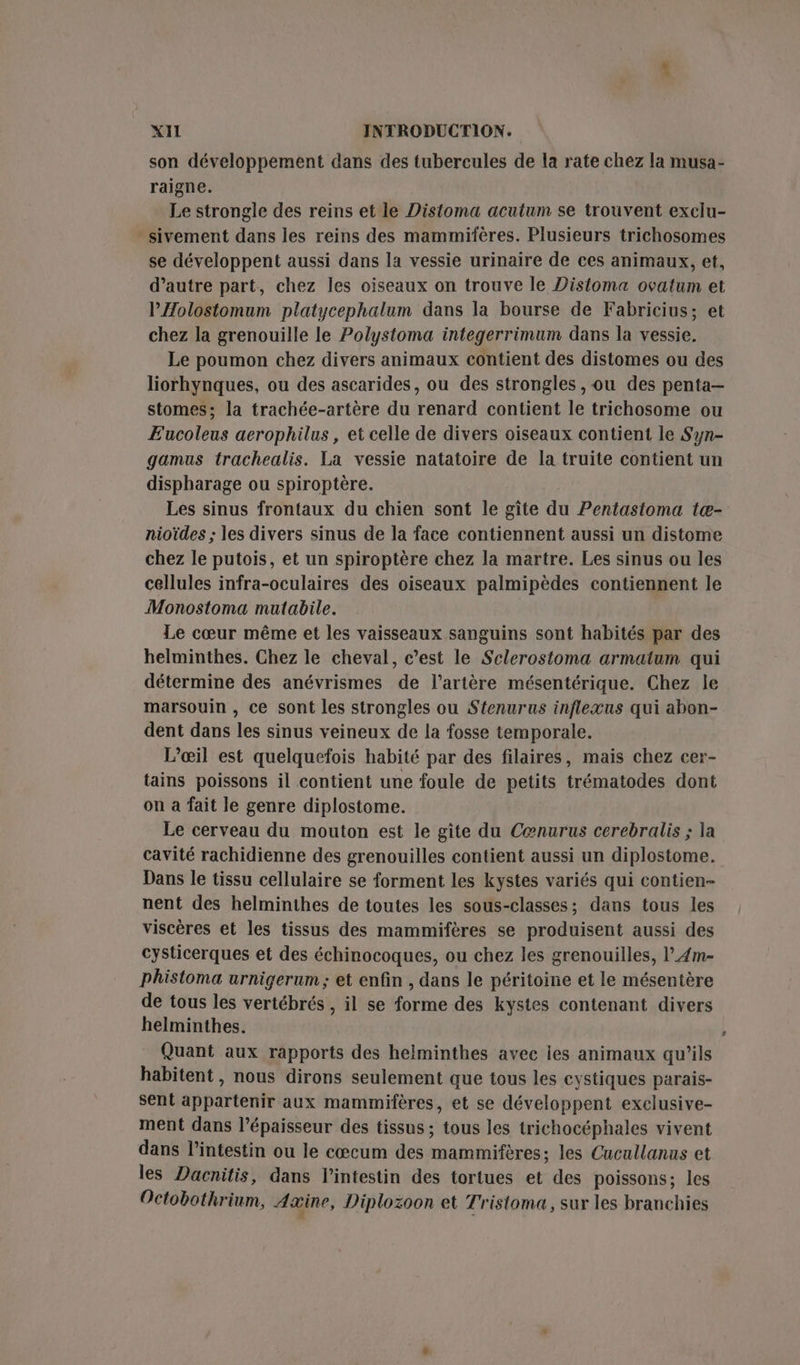 son développement dans des tubercules de la rate chez la musa- raigne. Le strongle des reins et le Distoma acutum se trouvent exclu- sivement dans les reins des mammifères. Plusieurs trichosomes se développent aussi dans la vessie urinaire de ces animaux, et, d'autre part, chez les oiseaux on trouve le Distoma ovatum et PÆolostomum platycephalum dans la bourse de Fabricius; et chez la grenouille le Polystoma integerrimum dans la vessie. Le poumon chez divers animaux contient des distomes ou des liorhynques, ou des ascarides, ou des strongles , ou des penta- stomes; la trachée-artère du renard contient le trichosome ou E’acoleus aerophilus, et celle de divers oiseaux contient le Syn- gamus trachealis. La vessie natatoire de la truite contient un dispharage ou spiroptère. Les sinus frontaux du chien sont le gîte du Pentastoma tæ- nioïdes ; les divers sinus de la face contiennent aussi un distome chez le putois, et un spiroptère chez la martre. Les sinus ou les cellules infra-oculaires des oiseaux palmipèdes contiennent le Monostoma mutabile. Le cœur même et les vaisseaux sanguins sont habités par des helminthes. Chez le cheval, c’est le Sclerostoma armatum qui détermine des anévrismes de l’artère mésentérique. Chez le marsouin , ce sont les strongles ou Stenurus inflexus qui abon- dent dans les sinus veineux de la fosse temporale. L’œil est quelquefois habité par des filaires, mais chez cer- tains poissons il contient une foule de petits trématodes dont on a fait le genre diplostome. Le cerveau du mouton est le gîte du Cœnurus cerebralis ; la cavité rachidienne des grenouilles contient aussi un diplostome. Dans le tissu cellulaire se forment les kystes variés qui contien- nent des helminthes de toutes les sous-classes; dans tous les viscères et les tissus des mammifères se produisent aussi des cysticerques et des échinocoques, ou chez les grenouilles, l_Æm- phistoma urnigerum ; et enfin , dans le péritoine et le mésentère de tous les vertébrés , il se forme des kystes contenant divers helminthes. Quant aux rapports des helminthes avec les animaux qu'ils habitent, nous dirons seulement que tous les cystiques parais- sent appartenir aux mammifères, et se développent exclusive- ment dans l'épaisseur des tissus ; tous les trichocéphales vivent dans l'intestin ou le cœcum des mammifères: les Cucullanus et les Dacnitis, dans l'intestin des tortues et des poissons; les Octobothrium, Axine, Diplozoon et Tristoma, sur les branchies