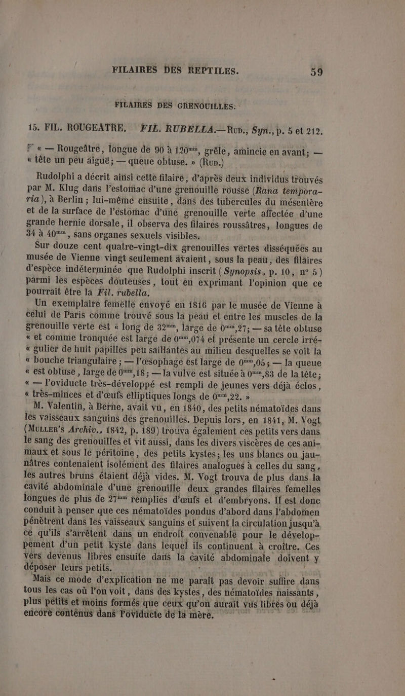 FILAIRES DES GRENOUILLES: 15. FIL. ROUGEATRE. FIL. RUBELLA.—Ru., Syn., p. 5 et 212. F « — Rougeâtre, longue de 90 à 190, grêle, amincie en avant; — « tête un peu äigué; — queue obtuse. » (Ru.) Rudolphi a décrit ainsi cette filaire, d’après deux individus trouvés par M. Klug dans l'estomac d’une grenouille rousse (Rana tempora- ria), à Berlin ; lui-même eñsuüite, dans des tubercules du mésentère et de la surface de l’éstornac d’üné grenouille verte affectée d’une grande hernie dorsale, il observa des filaires roussâtres, longues de 34 à 40®, sans organes sexuels visibles. Sur douze cent quatre-vingt-dix grenouilles vértes disséquées au musée de Vienne vingt seulement ävaient, sous la peau, des filaires d'espèce indéterminée que Rudolphi inscrit ( Synopsis, p. 10, n°5) parmi les espèces douteuses, tout en exprimant l’opinion que ce pourrait être la Fil. rubella. dé _ Un exemplaire femelle envoyé en 1816 par le musée de Vienne à celui de Paris comme trouvé sous la peau et entre les muscles de la grenouille verte ést « long de 32, large de 0,27; — sa tête obtuse « el comme tronquée est large de 0,074 el présente un cercle irré- « gulier de huit papilles peu saiantes au milieu desquelles se voit la « bouche triangulaire ; — l’œsophage est large de 0%*,05 ; — la queue « est obluse, large de 0,18; — Ja vulve est située à 0,83 de la tête ; « — l’oviducte très-développé est rempli de jeunes vers déjà éclos, « très-minces et d'œufs elliptiques longs de Gen 22,2 . M. Valentin, à Berne, avait vü, en 1840, des petits nématoïdes dans 1eS vaisseaux sanguins des grenouilles. Depuis lors, en 1841, M. Vogt (MuLLEr’s Archiv., 1842, p. 189) trouva également ces petits vers dans le sang des grenouilles et vit aussi, dans les divers viscères de ces ani- maux et sous le péritoïne, des petits kystes; les uns blancs ou jau- nâtres contenaient isolément des filaires analoguës à celles du sang, les autres bruns étaient déjà vides. M. Vogt trouva de plus dans. la cavité abdominale d’une grenouille deux grandes filaires femelles longues de plus de 21** remplies d'œufs et d’embryons. If est donc conduit à penser que ces nématoïdes pondus d’abord dans l'abdomen pénètrent dans les vaisseaux sanguins et suivent la circulation jusqu’à cé qu'ils s'arrêtent dans un endroit convenable pour le dévelop- pement d’un petit kyste dans lequel ils continuent à croître. Ces vérs devenus libres ensuile darts la cavité abdominale doivent y déposer leurs petits. AE Mais ce mode d’explication ne me paraît pas devoir suflire dans tous les cas où l’on voit, dans des kystes, des nématoïdes naissants , plus pêtits et moins formés que ceux qu’on aurait vus librès ou déjà encore conténus dans Poviducte de 14 mère.