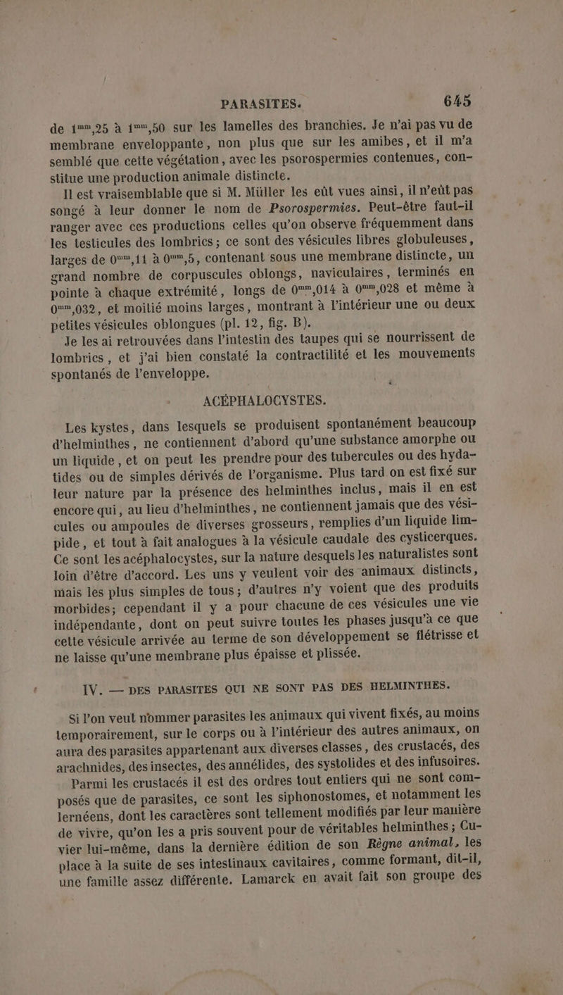 de 1%%,25 à 1,50 sur les lamelles des branchies. Je n’ai pas vu de membrane enveloppante, non plus que sur les amibes, et il m'a semblé que cette végétation, avec les psorospermies contenues, con- stitue une production animale distinele. IL est vraisemblable que si M. Müller les eût vues ainsi, il n’eûüt pas songé à leur donner le nom de Psorospermies. Peut-être faut-il ranger avec ces productions celles qu’on observe fréquemment dans les testicules des lombrics ; ce sont des vésicules libres globuleuses, larges de 0,11 à 0,5, contenant sous une membrane distincte, un grand nombre de corpuscules oblongs, naviculaires, terminés en pointe à chaque extrémité, longs de 0,014 à 0,028 et même à 0» 032, et moitié moins larges, montrant à l'intérieur une ou deux petites vésicules oblongues (pl. 12, fig. B). Je les ai retrouvées dans l'intestin des taupes qui se nourrissent de lombrics, et j'ai bien constaté la contractilité et les mouvements spontanés de l’enveloppe. ACÉPHALOCYSTES. Les kystes, dans lesquels se produisent spontanément beaucoup d'helminthes, ne contiennent d’abord qu’une substance amorphe ou un liquide , et on peut les prendre pour des tubercules ou des hyda- tides ou de simples dérivés de l'organisme. Plus tard on est fixé sur leur nature par la présence des helminthes inclus, mais il en est encore qui, au lieu d’helminthes, ne contiennent jamais que des vési- cules ou ampoules de diverses grosseurs, remplies d’un liquide lim- pide, et tout à fait analogues à la vésicule caudale des cysticerques. Ce sont les acéphalocystes, sur la nature desquels les naturalistes sont loin d’être d'accord. Les uns y veulent voir des animaux distincts, mais les plus simples de tous; d’autres n’y voient que des produits morbides; cependant il y a pour chacune de ces vésicules une vie indépendante, dont on peut suivre toutes les phases jusqu’à ce que celte vésicule arrivée au terme de son développement se flétrisse et ne laisse qu’une membrane plus épaisse et plissée. IV. — DES PARASITES QUI NE SONT PAS DES HELMINTHES. Si l’on veut nommer parasites les animaux qui vivent fixés, au moins temporairement, sur le corps ou à l’intérieur des autres animaux, on aura des parasites appartenant aux diverses classes, des crustacés, des arachnides, des insectes, des annélides, des systolides et des infusoires. Parmi les crustacés il est des ordres tout entiers qui ne sont com- posés que de parasites, ce soni les siphonostomes, el notamment les lernéens, dont les caractères sont tellement modifiés par leur manière de vivre, qu’on les a pris souvent pour de véritables helminthes ; Cu- vier lui-même, dans la dernière édition de son Règne animal, les place à la suite de ses intestinaux cavitaires, comme formant, dit-il, une famille assez différente. Lamarck en avait fait son groupe des