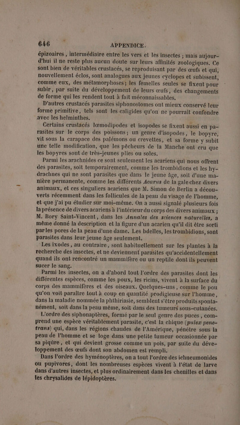 épizoaires , intermédiaire entre les vers et les insectes ; Mais aujour- d’hui il ne reste plus aucun doute sur leurs affinités zoologiques. Ce sont bien de véritables crustacés, se reproduisant par des œufs et qui, nouvellement éclos, sont analogues aux jeunes cyclopes et subissent, comme eux, des métamorphoses; les femelles seules se fixent pour subir, par suite du développement de leurs œufs, des changements de forme qui les rendent tout à fait méconnaissables. D'autres crustacés parasites siphonostomes ont mieux conservé leur forme primilive, tels sont les caligides qu'on ne pourrait confondre avec les helminthes. Certains crustacés Ilæœmodipodes et isopodes se fixent aussi en pa- rasites sur le corps des poissons; un genre d’isopodes, le bopyre, vit sous la carapace des palémons ou crevettes, el sa forme y subit une telle modification, que les pêcheurs de la Manche ont cru que les bopyres sont de très-jeunes plies ou soles. Parmi les arachnides ce sont seulement les acariens qui nous offrent des parasites, soit temporairement, comme les trombidions et les hy- drachnes qui ne sont parasites que dans le jeune âge, soit d’une ma- nière permanente, comme les différents Acarus de la gale chez divers animaux, et ces singuliers acariens que M. Simon de Berlin a décou- verls récemment dans les follicules de la peau du visage de l’homme, et que j'ai pu étudier sur moi-même. On à aussi signalé plusieurs fois la présence de divers acariens à l’intérieur du corps des divers animaux ; M. Bory Saint-Vincent, dans les Annales des sciences naturelles, a même donné ia description et la figure d’un acarien qu’il dit être sorti parles pores de la peau d’une dame. Les bdelles, les trombidions, sont parasites dans leur jeune Âge seulement. Les ixodes , au contraire, sont habituellement sur les plantes à la recherche des insectes, et ne deviennent parasites qu’accidentellement quand ils ont rencontré un mammifère ou un reptile dont ils peuvent sucer le sang. Parmi les insectes, on a d’abord tout l’ordre dés parasites dont les différentes espèces, comme les poux, les ricins, vivent à la surface du corps des mammifères et des oiseaux. Quelques-uns , comme le pou qu’on voit paraître tout à coup en quantité prodigieuse sur l’homme, dans la maladie nommée la phthiriasie, semblent s’être produits sponta- nément, soit dans la peau même, soit dans des tumeurs sous-cutanées. L'ordre des siphonaptères, formé par le seul genre des puces , com- prend une espèce véritablement parasite, c’est la chique (puleæ pene- trans) qui, dans les régions chaudes de l'Amérique, pénétre sous la peau de l’homme et se loge dans une petite tumeur occasionnée par sa piqûre, et qui devient grosse comme un pois, par suite du déve- loppement des œufs dont son abdomen est rempli. Dans l’ordre des hyménoptères, on a tout l’ordre des ichneumonides ou pupivores, dont les nombreuses espèces vivent à l’état de larve dans d’autres insectes, et plus ordinairement dans les chenilles et dans les chrysalides de lépidoptères.