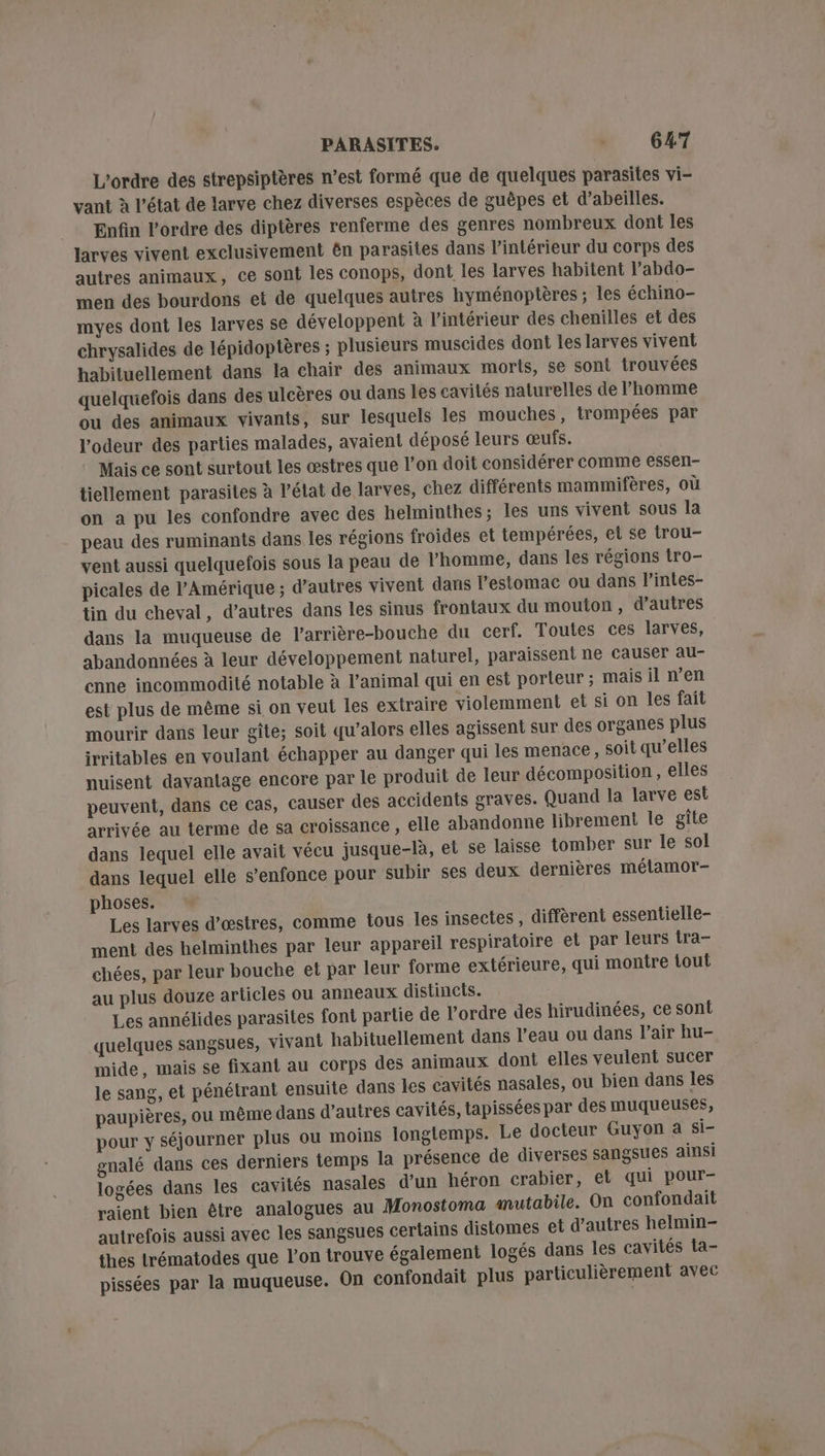 L'ordre des strepsiptères n’est formé que de quelques parasites vi- vant à l'état de larve chez diverses espèces de guèpes et d’abeilles. Enfin l’ordre des diptères renferme des genres nombreux dont les Jarves vivent exclusivement ën parasites dans l’intérieur du corps des autres animaux, ce sont les conops, dont les larves habitent l’abdo- men des bourdons et de quelques autres hyménoptères ; les échino- myes dont les larves se développent à l’intérieur des chenilles et des chrysalides de lépidoptères ; plusieurs muscides dont les larves vivent habituellement dans la chair des animaux moris, se sont trouvées quelquefois dans des ulcères ou dans les cavités naturelles de l’homme ou des animaux vivants, sur lesquels les mouches, trompées par l'odeur des parties malades, avaient déposé leurs œufs. Mais ce sont surtout les œstres que l’on doit considérer comme essen- tiellement parasites à l’élat de larves, chez différents mammifères, où on a pu les confondre avec des helminthes; les uns vivent sous la peau des ruminants dans les régions froides et tempérées, et se trou- vent aussi quelquefois sous la peau de l'homme, dans les régions tro- picales de l'Amérique ; d’autres vivent dans l'estomac ou dans l’intes- tin du cheval, d’autres dans les sinus frontaux du mouton, d’autres dans la muqueuse de l’arrière-bouche du cerf. Toutes ces larves, abandonnées à leur développement naturel, paraissent ne causer au- cnne incommodité notable à l'animal qui en est porteur; mais il n’en est plus de même si on veut les extraire violemment et si on les fait mourir dans leur gîte; soit qu’alors elles agissent sur des organes plus irritables en voulant échapper au danger qui les menace, soit qu’elles nuisent davantage encore par le produit de leur décomposition, elles peuvent, dans ce cas, causer des accidents graves. Quand la larve est arrivée au terme de sa croissance , elle abandonne librement le gîte dans lequel elle avait vécu jusque-là, et se laisse tomber sur le sol dans lequel elle s'enfonce pour subir ses deux dernières mélamor- phoses. Les larves d’œstres, comme tous les insectes, diffèrent essentielle- ment des helminthes par leur appareil respiratoire et par leurs tra- chées, par leur bouche et par leur forme extérieure, qui montre tout au plus douze articles ou anneaux distincts. Les annélides parasites font partie de l’ordre des hirudinées, ce sont quelques sangsues, vivant habituellement dans l’eau ou dans l'air hu- mide, mais se fixant au corps des animaux dont elles veulent sucer le sang, et pénétrant ensuite dans les cavités nasales, ou bien dans les paupières, ou même dans d’autres cavités, tapissées par des muqueuses, pour y séjourner plus ou moins longtemps. Le docteur Guyon a si- gnalé dans ces derniers temps la présence de diverses Sangsues ainsi logées dans les cavités nasales d’un héron crabier, el qui pour- raient bien être analogues au Monostoma mutabile. On confondait autrefois aussi avec les sangsues certains distomes et d’autres helmin- thes trématodes que l’on trouve également logés dans les cavités ta- pissées par la muqueuse. On confondait plus particulièrement avec