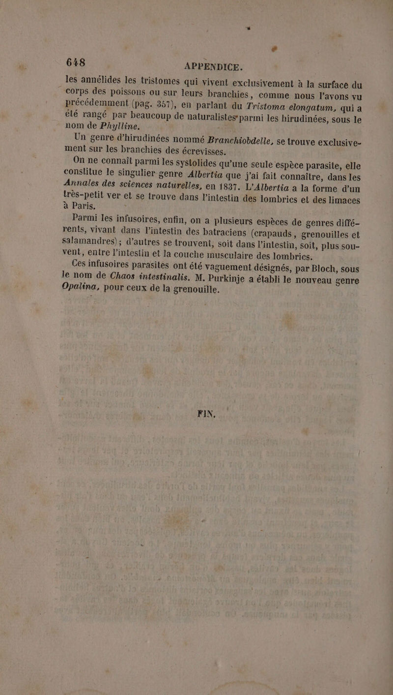 les annélides les tristomes qui vivent exclusivement à la surface du corps des poissons ou sur leurs branchies, comme nous l’avons vu précédemment (pag. 357), en parlant du Tristoma elongatum, qui a été rangé par beaucoup de naturalistes’ parmi les hirudinées, sous le nom de PAylline. Un genre d’hirudinées nommé Branchiobdelle, se trouve exclusive- meni sur les branchies des écrevisses. On ne connaît parmi les systolides qu’une seule espèce parasite, elle conslitue le singulier genre Albertia que j'ai fait connaître, dans les Annales des sciences naturelles, en 1837. L’Albertia à la forme d’un très-petil ver et se trouve dans l'intestin des lombrics et des limaces à Paris. | | Parmi les infusoires, enfin, on a plusieurs espèces de genres diffé- rents, vivant dans l’intestin des batraciens (crapauds, grenouilles et salamandres); d’autres se trouvent, soit dans l'intestin, soit, plus sou- vent, entre l'intestin et la couche musculaire des lombrics. Ces infusoires parasites ont été vaguement désignés, par Bloch, sous le nom de Chaos intestinalis. M. Purkinje a établi le nouveau genre Opalina, pour ceux de la grenouille. FIN,