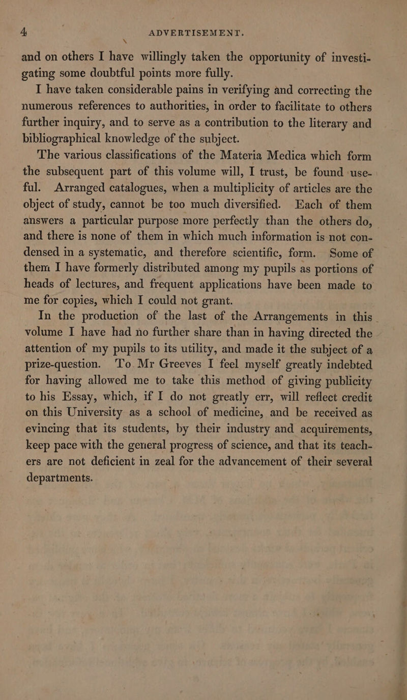 * and on others I have willingly taken the opportunity of investi- gating some doubtful points more fully. I have taken considerable pains in verifying and correcting the numerous references to authorities, in order to facilitate to others further inquiry, and to serve as a contribution to the literary and bibliographical knowledge of the subject. The various classifications of the Materia Medica which form the subsequent part of this volume will, I trust, be found ‘use- ful. Arranged catalogues, when a multiplicity of articles are the object of study, cannot be too much diversified. Each of them answers a particular purpose more perfectly than the others do, and there is none of them in which much information is not con- densed in a systematic, and therefore scientific, form. Some of them I have formerly distributed among my pupils as portions of heads of lectures, and frequent applications have been made to me for copies, which I could not grant. volume I have had no further share than in having directed the attention of my pupils to its utility, and made it the subject of a prize-question. ‘To. Mr Greeves I feel myself greatly indebted for having allowed me to take this method of giving publicity to his Essay, which, if I do not greatly err, will reflect credit on this University as a school of medicine, and be received as evincing that its students, by their industry and acquirements, keep pace with the general progress of science, and that its teach- ers are not deficient in zeal for the advancement of their several departments. }