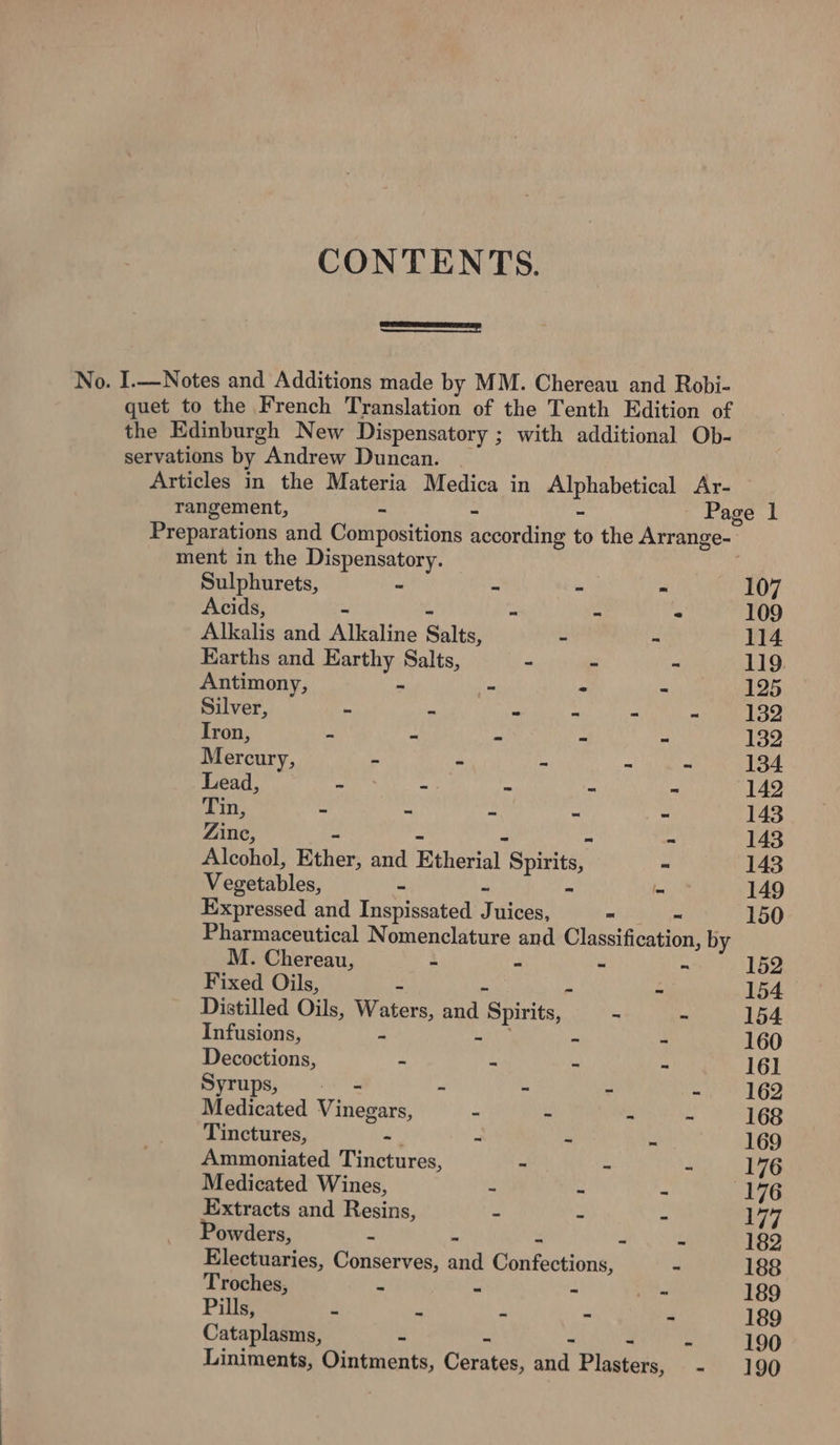 CONTENTS. —— No. I.—Notes and Additions made by MM. Chereau and Robi- quet to the French Translation of the Tenth Edition of the Edinburgh New Dispensatory ; 3; with additional Ob- servations by. Andrew Duncan. . Articles in the Materia Medica in eupebeeice Ar- rangement, - Page 1 Preparations and Compositions Sonar to the Arrange- ment in the Dispensatory. Sulphurets, ” - - “ 107 Acids, - - - * 109 Alkalis and Alkaline Salts, - - 114 Earths and Earthy Salts, - - - 119 Antimony, “ ~ - - 125 Silver, - ~ - ~ - = 132 Iron, - ~ - - ~ 132 Mercury, - - i = x 134 Lead, - -- - - ~ 142 Tin, - - = - = 143 Dine -  143 Alcohol, Ether, and Etherial_ Spirits, - 143 Vegetables, ~ - 149 Expressed and Lamhiestad J uices, - 150 Pharmaceutical Nomenclature and Classification, by M. Chereau, “ = ~ ~ 152 Fixed Oils, a ~ - 154 Distilled Oils, Pe, and Spirits, ~ - 154 Infusions, - - - 160 Decoctions, - = ~ - 161 Syrups, . = - - ~ - 162 Medicated Vinegars, - ~ &gt; - 168 Tinctures, ~ - - e 169 Ammoniated Tinctures, - - - 176 Medicated Wines, - - - 176 Extracts and Resins, - - - 177 Powders, ~ - ~ 182 Electuaries, Conserves, aun Ghafoacinne - 188 Troches, - - - o. 189 Pills, = = - - - 189 Cataplasms, - - - - 190 Liniments, Ointments, Carntas and Plasters, - 190