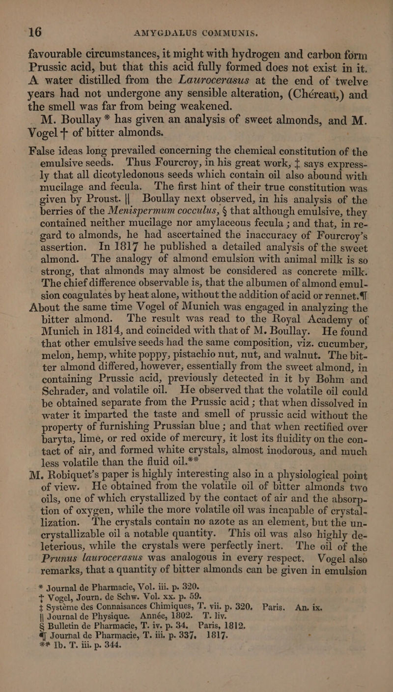 favourable circumstances, it might with hydrogen and carbon form Prussic acid, but that this acid fully formed does not exist in it. A water distilled from the Lawrocerasus at the end of twelve years had not undergone any sensible alteration, (Chéreau,) and the smell was far from being weakened. _M. Boullay * has given an analysis of sweet almonds, and M. Vogel + of bitter almonds. False ideas long prevailed concerning the chemical constitution of the emulsive seeds. Thus Fourcroy, in his great work, { says express- ly that all dicotyledonous seeds which contain oil also abound with mucilage and fecula. The first hint of their true constitution was given by Proust. || Boullay next observed, in his analysis of the berries of the Menispermum cocculus, § that although emulsive, they contained neither mucilage nor amylaceous fecula ; and that, in re- ' gard to almonds, he had ascertained the inaccuracy of Fourcroy’s assertion. In 1817 he published a detailed analysis of the sweet almond. The analogy of almond emulsion with animal milk is so strong, that almonds may almost be considered as concrete milk. The chief difference observable is, that the albumen of almond emul- sion coagulates by heat alone, without the addition of acid or rennet. About the same time Vogel of Munich was engaged in analyzing the bitter almond. The result was read to the Royal Academy of Munich in 1814, and coincided with that of M. Boullay. He found that other emulsive seeds had the same composition, viz. cucumber, melon, hemp, white poppy, pistachio nut, nut, and walnut. The bit- ter almond differed, however, essentially from the sweet almond, in containing Prussic acid, previously detected in it by Bohm and Schrader, and volatile oil. He observed that the volatile oil could be obtained separate from the Prussic acid ; that when dissolved in water it imparted the taste and smell of prussic acid without the property of furnishing Prussian blue ; and that when rectified over baryta, lime, or red oxide of mercury, it lost its fluidity on the con- tact of air, and formed white crystals, almost inodorous, and much less volatile than the fluid oil.** | M. Robiquet’s paper is highly interesting also in a physiological point of view. He obtained from the volatile oil of bitter almonds two oils, one of which crystallized by the contact of air and the absorp- tion of oxygen, while the more volatile oil was incapable of crystal- lization. ‘The crystals contain no azote as an element, but the un- crystallizable oil a notable quantity. This oil was also highly de- leterious, while the crystals were perfectly inert. The oil of the Prunus laurocerasus was analogous in every respect. Vogel also remarks, that a quantity of bitter almonds can be given in emulsion * Journal de Pharmacie, Vol. iii. p. 320. + Vogel, Journ. de Schw. Vol. xx. p. 59 + Systéme des Connaisances Chimiques, T. vii. p. 320, Paris. An. ix. || Journal de Physique. Année, 1802. T. liv. § Bulletin de Pharmacie, T. iv. p. 34, Paris, 1812. €) Journal de Pharmacie, T. iii, p. 337, 1817. : ** Th. T. ill, p. 344.