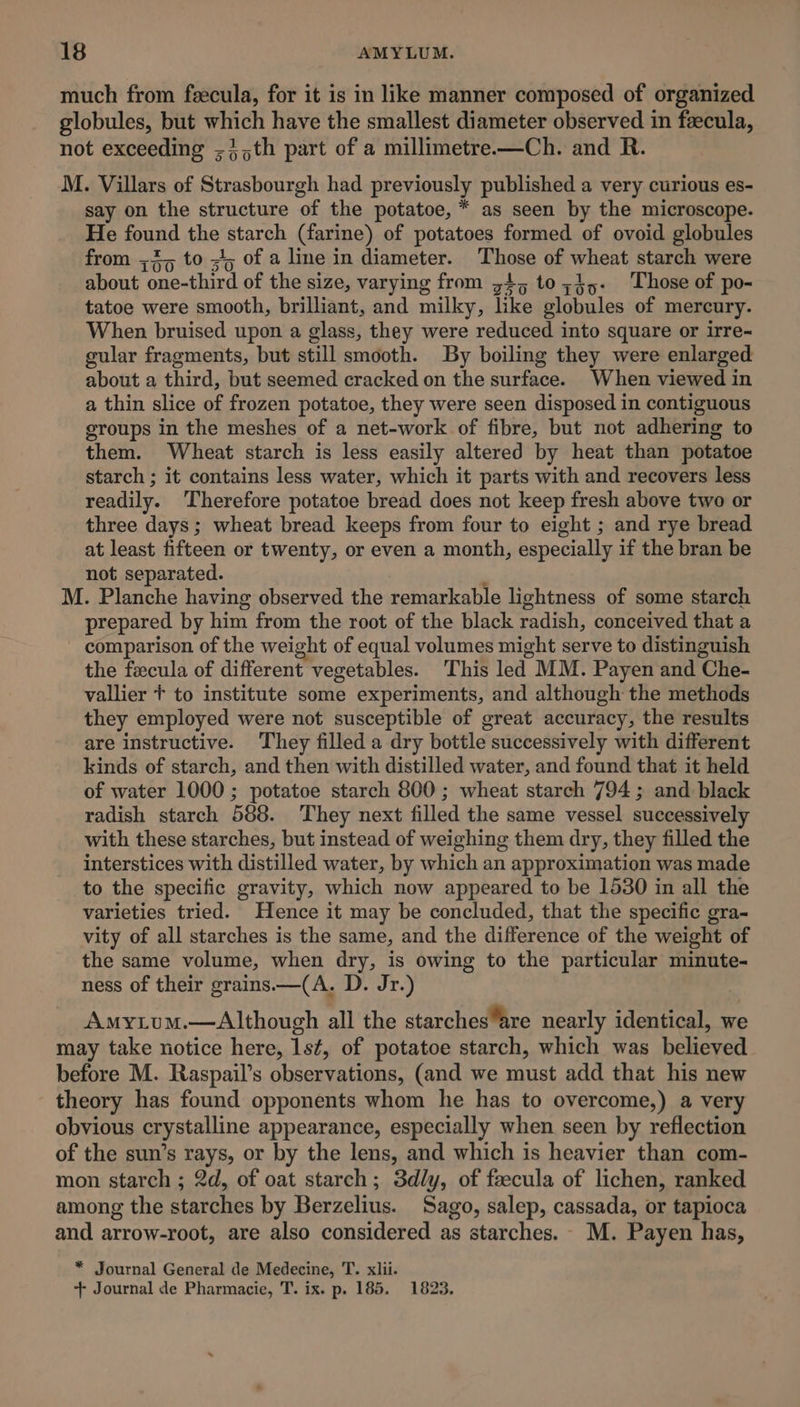 much from feecula, for it is in like manner composed of organized globules, but which have the smallest diameter observed in fecula, not exceeding ;{,th part of a millimetre—Ch. and R. M. Villars of Strasbourgh had previously published a very curious es- say on the structure of the potatoe, * as seen by the microscope. He found the starch (farine) of potatoes formed of ovoid globules from ;4, to +; of a line in diameter. Those of wheat starch were about one-third of the size, varying from 34,5 to;3,- Those of po- tatoe were smooth, brilliant, and milky, like globules of mercury. When bruised upon a glass, they were reduced into square or irre- gular fragments, but still smooth. By boiling they were enlarged about a third, but seemed cracked on the surface. When viewed in a thin slice of frozen potatoe, they were seen disposed in contiguous groups in the meshes of a net-work of fibre, but not adhering to them. Wheat starch is less easily altered by heat than potatoe starch ; it contains less water, which it parts with and recovers less readily. Therefore potatoe bread does not keep fresh above two or three days; wheat bread keeps from four to eight ; and rye bread at least fifteen or twenty, or even a month, especially if the bran be not separated. : M. Planche having observed the remarkable lightness of some starch prepared by him from the root of the black radish, conceived that a comparison of the weight of equal volumes might serve to distinguish the fecula of different vegetables. This led MM. Payen and Che- vallier + to institute some experiments, and although the methods they employed were not susceptible of great accuracy, the results are instructive. They filled a dry bottle successively with different kinds of starch, and then with distilled water, and found that it held of water 1000 ; potatoe starch 800; wheat starch 794 ; and black radish starch 588. They next filled the same vessel successively with these starches, but instead of weighing them dry, they filled the interstices with distilled water, by which an approximation was made to the specific gravity, which now appeared to be 1530 in all the varieties tried. Hence it may be concluded, that the specific gra-~ vity of all starches is the same, and the difference of the weight of the same volume, when dry, is owing to the particular minute- ness of their grains.—(A. D. Jr.) Amyium.—Although all the starchesare nearly identical, we may take notice here, 1s¢, of potatoe starch, which was believed before M. Raspail’s observations, (and we must add that his new theory has found opponents whom he has to overcome,) a very obvious crystalline appearance, especially when seen by reflection of the sun’s rays, or by the lens, and which is heavier than com- mon starch ; 2d, of oat starch; 3dly, of feecula of lichen, ranked among the starches by Berzelius. Sago, salep, cassada, or tapioca and arrow-root, are also considered as starches. M. Payen has, * Journal General de Medecine, T. xlii.