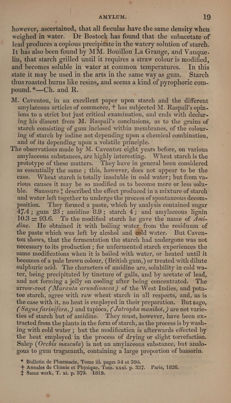 | AMYLUM. 19 however, ascertained, that all feeculas have the same density when weighed in water. Dr Bostock has found that the subacetate of lead produces a copious precipitate in the watery solution of starch. It has also been found by MM. Bouillon La Grange, and Vauque. lin, that starch grilled until it requires a straw colour is modified, and becomes soluble in water at common temperatures. In this state it may be used in the arts in the same way as gum. Starch thus roasted burns like resins, and seems a kind of pyrophoric com- pound. *—Ch. and R. M. Caventou, in an excellent paper upon starch and the different amylaceous articles of commerce, T has subjected M. Raspail’s opin- ions to a strict but just critical examination, and ends with declar- ing his dissent from M. Raspail’s conclusions, as to the grains of starch consisting of gum inclosed within membranes, of the colour- ing of starch by iodine not depending upon a chemical combination, and of its depending upon a volatile principle. The observations made by M. Caventou eight years before, on various amylaceous substances, are highly interesting. Wheat starch is the prototype of these matters. ‘They have in general been considered as essentially the same ; this, however, does not appear to be the case. Wheat starch is totally insoluble in cold water; but from va- rious causes it may be so modified as to become more or less solu- ble. Saussure } described the effect produced in a mixture of starch and water left together to undergo the process of spontaneous decom- position. ‘They formed a paste, which by analysis contained sugar 47.4; gum 23; amidine 8.9; starch 4; and amylaceous lignin 10.3 = 93.6. To the modified starch he gave the name of Ami- dine. He obtained it with boiling water from the residuum of the paste which was left by alcohol and cold water. But Caven- tou shows, that the fermentation the starch had undergone was not necessary to its production ; for unfermented starch experiences the same modifications when it is boiled with water, or heated until it becomes of a pale brown colour, (British gum,) or treated with dilute sulphuric acid. The characters of amidine are, solubility in cold wa- ter, being precipitated by tincture of galls, and by acetate of lead, and not forming a jelly on cooling after being concentrated. The arrow-root (Maranta arundinacea) of the West Indies, and pota- toe starch, agree with raw wheat starch in all respects, and, as is the case with it, no heat is employed in their preparation. But sago, (Sagus farinifera, ) and tapioca, (Jatropha manthot, ) are not varie- ties of starch but of amidine. ‘They must, however, have been ex- tracted from the plants in the form of starch, as the process is by wash- ing with cold water ; but the modificatien is afterwards effected by the heat employed in the process of drying or slight torrefaction. Salep (Orchis mascula) is not an amylaceous substance, but analo- gous to gum tragacanth, containing a large proportion of bassorin. * Bulletin de Pharmacie, Tome iii. pages 54 et 395. + Annales de Chimie et Physique, Tom. xxxi. p. 337. Paris, 1826. t= Same work, T. xi. p. 379. 1819.