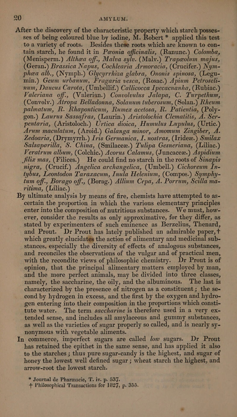 After the discovery of the characteristic property which starch posses- ses of being coloured blue by iodine, M. Robert * applied this test to a variety of roots. Besides these roots which are known to con- tain starch, he found it in Pwonia officinalis, (Ranunc.) Colomba, (Menisperm.) Althaa off., Malva sylv. (Malv.) Trapeolum majus, (Geran.) Brassica Napus, Cochlearia Armoracia, (Crucifer.) Nym- phea alb., (Nymph.) Glycyrrhiza glabra, Ononis spinosa, (Legu- min.) Geum urbanum, Fragaria vesca, (Rosac.) Apium Petroseli- num, Daucus Carota, (Umbellif.) Callicocca Ipecacuanha, (Rubiac.) Valeriana off., (Valerian.) Convolvulus Jalapa, C. Turpethum, (Convolv.) Atropa Belladonna, Solanum tuberosum, (Solan.) Rheum palmatum, R. Rhaponticum, Rumex acetosa, R. Patientia, (Poly- gon.) Laurus Sassafras, (Laurin.) Aristolochia Clematitis, A. Ser- pentaria, (Aristoloch.) Urtica dioica, Humulus Lupulus, (Urtic.) Arum maculatum, (Aroid.) Galanga minor, Amomum Zingiber, A. Zedoaria, (Drymyrrh.) Iris Germanica, I. nostras, (Iridex.) Smilax Salsaparilla, S. China, (Smilacee.) Tulipa Gesneriana, (Liliac.) Veratrum album, (Colchic.) Acorus Calamus, (Juncacex.) Aspidium Jiliz mas, (Filices.) He could find no starch in the roots of Sinapis migra, (Crucif.) Angelica archangelica, (Umbell.) Cichoreum In- tybus, Leontodon Taraxacum, Inula Helenium, (Compos.) Symphy- tum off., Borago off., (Borag.) Allium Cepa, A. Porrum, Scilla ma- ritima, (Liliac.) By ultimate analysis by means of fire, chemists have attempted to as- certain the proportion in which the various elementary principles enter into the composition of nutritious substances. We must, how- ever, consider the results as only approximative, for they differ, as stated by experimenters of such eminence as Berzelius, Thenard, and Prout. Dr Prout has lately published an admirable paper, t which greatly elucidates the action of alimentary and medicinal sub- stances, especially the diversity of effects of analogous substances, and reconciles the observations of the vulgar and of practical men, with the recondite views of philosophic chemistry. Dr Prout is of opinion, that the principal alimentary matters employed by man, and the more perfect animals, may be divided into three classes, namely, the saccharine, the oily, and the albuminous. The last is characterized by the presence of nitrogen as a constituent ; the se- cond by hydrogen in excess, and the first by the oxygen and hydro- gen entering into their composition in the proportions which consti- tute water. The term saccharine is therefore used in a very ex- tended sense, and includes all amylaceous and gummy substances, as well as the varieties of sugar properly so called, and is nearly sy- nonymous with vegetable aliments. In commerce, imperfect sugars are called low sugars. Dr Prout has retained the epithet in the same sense, and has applied it also to the starches ; thus pure sugar-candy is the highest, and sugar of honey the lowest well defined sugar ; wheat starch the highest, and arrow-root the lowest starch. : * Journal de Pharmacie, T. iv. p. 537. + Philosophical Transactions for 1827, p. 355.