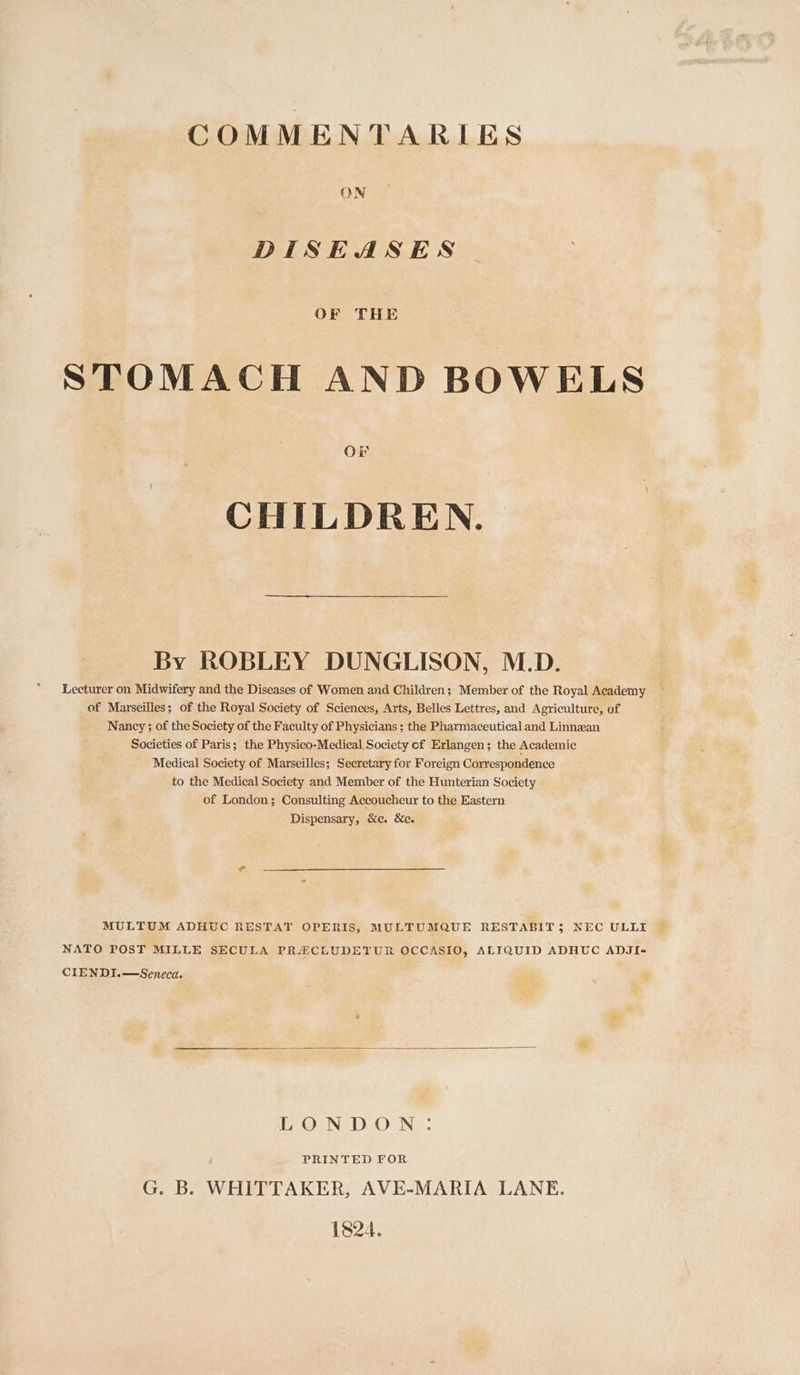 COMMENTARIES ON DISEASES OF THE STOMACH AND BOWELS Or CHILDREN. By ROBLEY DUNGLISON, M.D. Lecturer on Midwifery and the Diseases of Women and Children; Member of the Royal Academy of Marseilles; of the Royal Society of Sciences, Arts, Belles Lettres, and Agriculture, of Nancy ; of the Society of the Faculty of Physicians ; the Pharmaceutical and Linnzan Societies of Paris; the Physico-Medical Society of Erlangen; the Academic Medical Society of Marseilles; Secretary for Foreign Correspondence to the Medical Society and Member of the Hunterian Society of London; Consulting Accoucheur to the Eastern Dispensary, &amp;c. &amp;e. MULTUM ADHUC RESTAT OPERIS, MULTUMQUE RESTABIT 5 NEC ULLI NATO POST MILLE SECULA PR-ECLUDETUR OCCASIO, ALIQUID ADHUC ADJI- CIENDI.—Seneca. if; GND. O Ne: PRINTED FOR G. B. WHITTAKER, AVE-MARIA LANE. 1824.