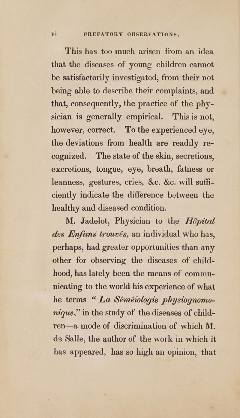 This has too much arisen from an idea that the diseases of young children cannot be satisfactorily investigated, from their not being able to describe their complaints, and that, consequently, the practice of the phy- sician 1s generally empirical. This is not, however, correct. ‘To the experienced eye, the deviations from health are readily re- cognized. The state of the skin, secretions, excretions, tongue, eye, breath, fatness or leanness, gestures, cries, &amp;c. &amp;c. will suffi- ciently indicate the difference between the healthy and diseased condition. M. Jadelot, Physician to the Hépital des Enfans trouvés, an individual who has, perhaps, had greater opportunities than any other for observing the diseases of child- hood, has lately been the means of commu- nicating to the world his experience of what he terms “ La Séméiologie phystognomo- nique,’ in the study of the diseases of child- ren—a mode of discrimination of which M. de Salle, the author of the work in which it has appeared, has so high an opinion, that