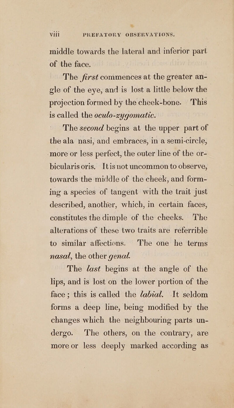 middle towards the lateral and inferior part of the face. The first commences at the greater an- gle of the eye, and is lost a little below the projection formed by the cheek-bone. This is called the oculo-zygomatic. The second begins at the upper part of the ala nasi, and embraces, in a semi-circle, more or less perfect, the outer line of the or- bicularisoris. [tis not uncommon to observe, towards the middle of the cheek, and form- ing a species of tangent with the trait just described, another, which, in certain faces, constitutes the dimple of the cheeks. The alterations of these two traits are referrible to similar affections. The one he terms nasal, the other genal. The dast begins at the angle of the lips, and is lost on the lower portion of the face; this is called the labial. It seldom forms a deep line, being modified by the changes which the neighbouring parts un- dergo. The others, on the contrary, are more or less deeply marked according as