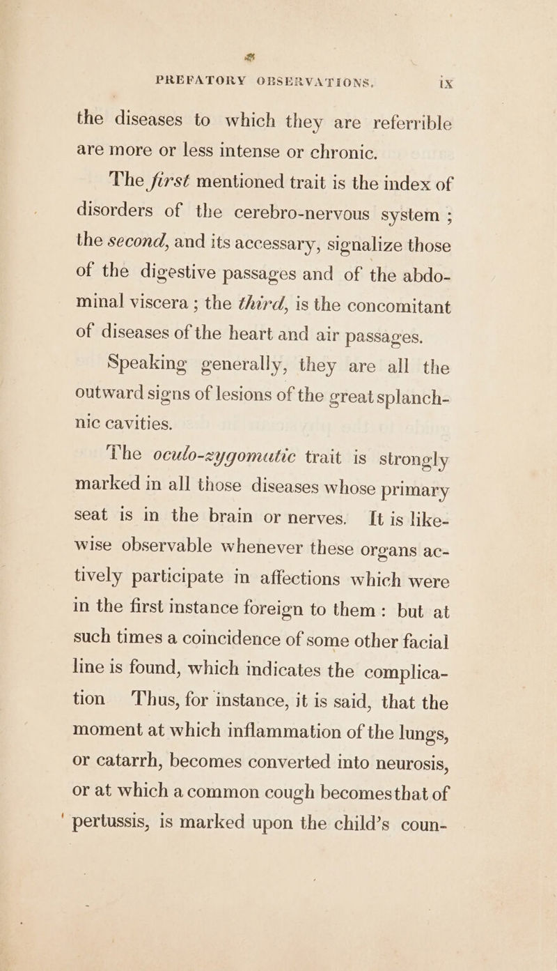 es PREFATORY OBSERVATIONS. ix the diseases to which they are referrible are more or less intense or chronic. The first mentioned trait is the index of disorders of the cerebro-nervous system ; the second, and its accessary, signalize those of the digestive passages and of the abdo- minal viscera ; the third, is the concomitant of diseases of the heart and air passages. Speaking generally, they are all the outward signs of lesions of the great splanch- nic cavities. The oculo-zygomutic trait is strongly marked in all those diseases whose primary seat is in the brain or nerves, It is like- wise observable whenever these organs ac- tively participate in affections which were in the first instance foreign to them: but at such times a coincidence of some other facial line is found, which indicates the complica- tion Thus, for instance, it is said, that the moment at which inflammation of the lungs, or catarrh, becomes converted into neurosis, or at which a common cough becomesthat of pertussis, is marked upon the child’s coun-