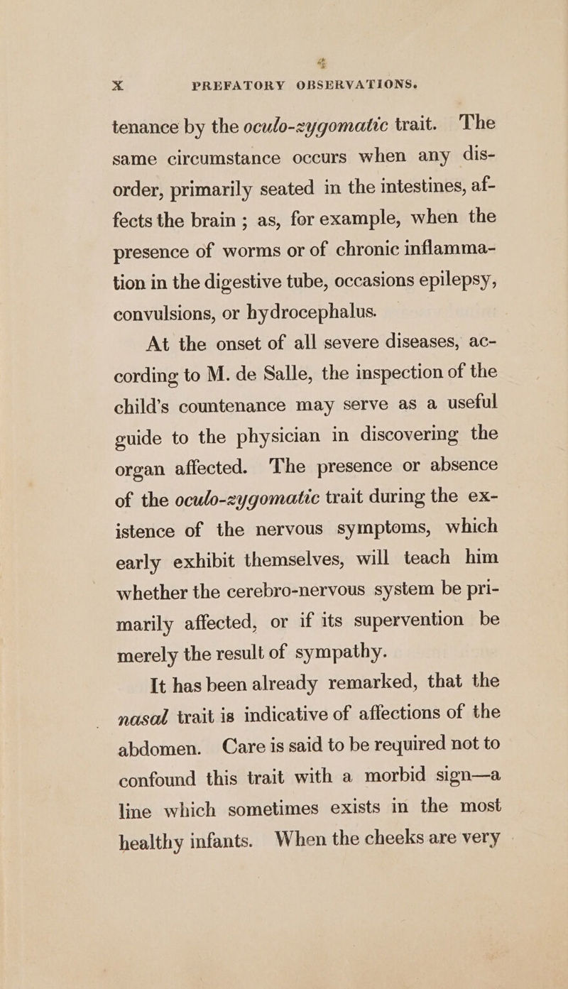 ck  x PREFATORY OBSERVATIONS. tenance by the oculo-zygomatic trait. The same circumstance occurs when any dis- order, primarily seated in the intestines, af- fects the brain ; as, forexample, when the presence of worms or of chronic inflamma- tion in the digestive tube, occasions epilepsy, convulsions, or hydrocephalus. At the onset of all severe diseases, ac- cording to M. de Salle, the inspection of the child’s countenance may serve as a useful guide to the physician in discovering the organ affected. The presence or absence of the oculo-zygomatic trait during the ex- istence of the nervous symptoms, which early exhibit themselves, will teach him whether the cerebro-nervous system be pri- marily affected, or if its supervention be merely the result of sympathy. It has been already remarked, that the nasal trait is indicative of affections of the abdomen. Care is said to be required not to confound this trait with a morbid sign—a line which sometimes exists in the most healthy infants. When the cheeks are very