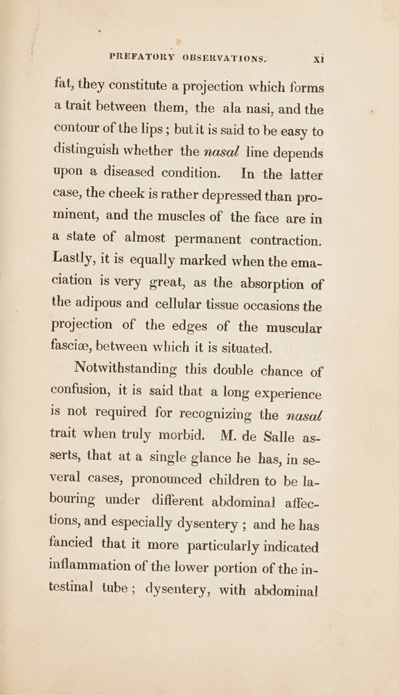 fat, they constitute a projection which forms a trait between them, the ala nasi, and the contour of the lips; butit is said to be easy to distinguish whether the nasal line depends upon a diseased condition. In the latter case, the cheek is rather depressed than pro- minent, and the muscles of the face are in a state of almost permanent contraction. Lastly, it is equally marked when the ema- clation is very great, as the absorption of the adipous and cellular tissue occasions the projection of the edges of the muscular fascize, between which it is situated. | Notwithstanding this double chance of confusion, it is said that a long eXperience is not required for recognizing the nasal trait when truly morbid. M. de Salle as- serts, that at a single glance he has, in se- veral cases, pronounced children to be la- bourmg under different abdominal aftec- tions, and especially dysentery ; and he has fancied that it more particularly indicated inflammation of the lower portion of the in- testinal tube ; dysentery, with abdominal