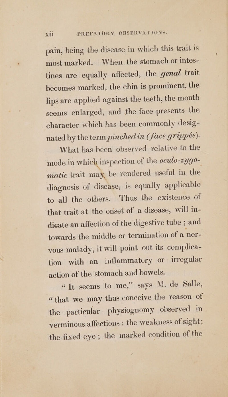 pain, being the disease in which this trait is most marked. When the stomach or intes- tines are equally affected, the genal trait becomes marked, the chin is prominent, the lips are applied against the teeth, the mouth seems enlarged, and the face presents the character which has been commonly desig- nated by the term pinched mn (face grippee). What has been observed relative to the mode in which inspection of the oculo-zygo- matic trait may, be rendered useful in the diagnosis of disease, is equally applicable to all the others. Thus the existence of that trait at the onset of a disease, will in- dieate an affection of the digestive tube ; and towards the middle or termination of a. ner- vous malady, it will point out its complica- tion with an inflammatory or irregular action of the stomach and bowels. “Tt seems to me,” says M. de Salle, “that we may thus conceive the reason of the particular physiognomy observed in verminous affections : the weakness of sight; the fixed eye; the marked condition of the