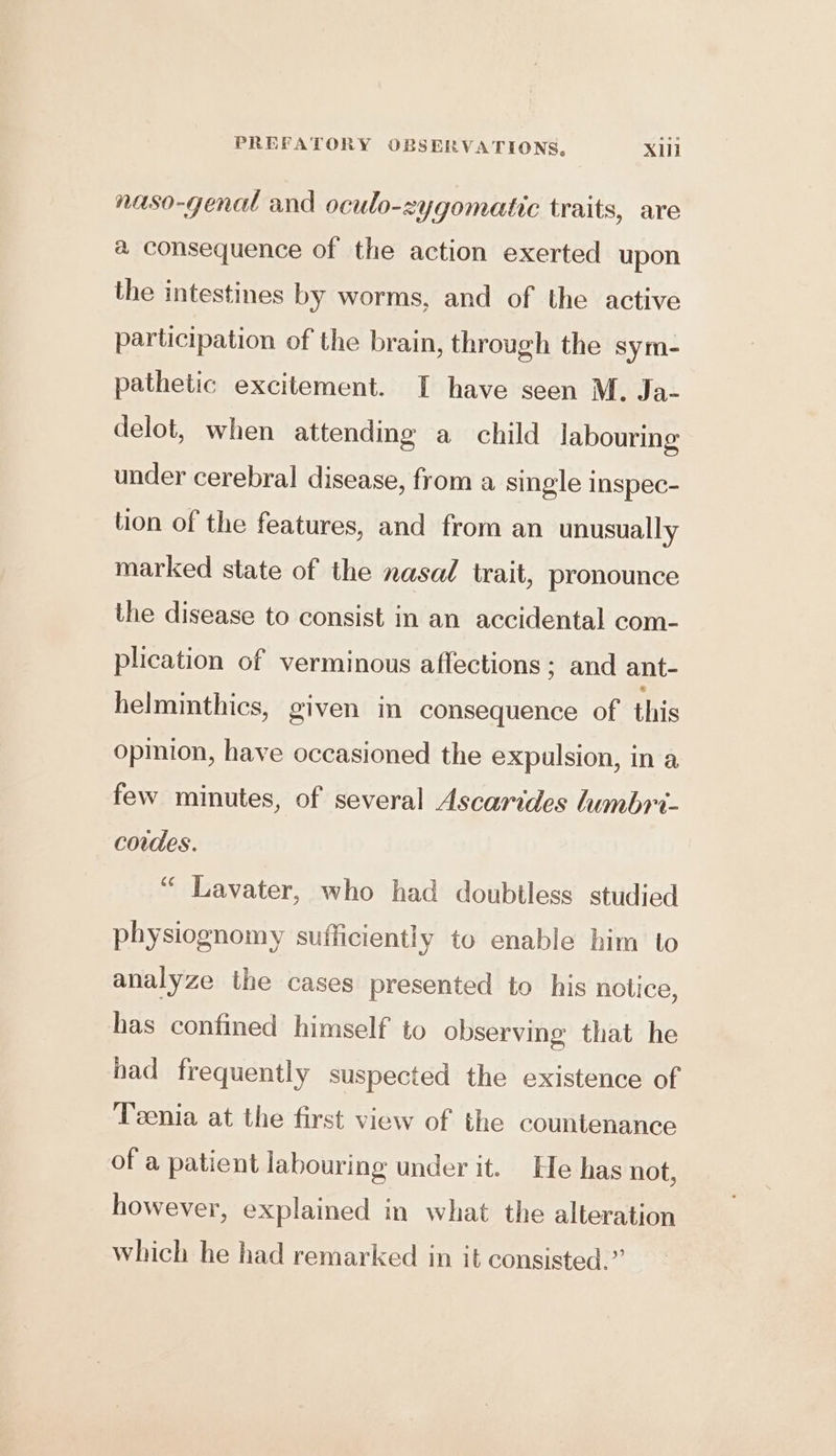 naso-genal and oculo-zygomatic traits, are a consequence of the action exerted upon the intestines by worms, and of the active participation of the brain, through the sym- pathetic excitement. I have seen M. Ja- delot, when attending a child labouring under cerebral disease, from a single inspec- lion of the features, and from an unusually marked state of the nasad trait, pronounce the disease to consist in an accidental com- plication of verminous affections ; and ant- helminthics, given in consequence of this opinion, have occasioned the expulsion, in a few minutes, of several Ascarides lumbri- cordes. “ Lavater, who had doubtless studied physiognomy sufficiently to enable him to analyze the cases presented to his notice, has confined himself to observing that he had frequently suspected the existence of Teenia at the first view of the countenance of a patient labouring under it. He has not, however, explained in what the alteration which he had remarked in it consisted.”