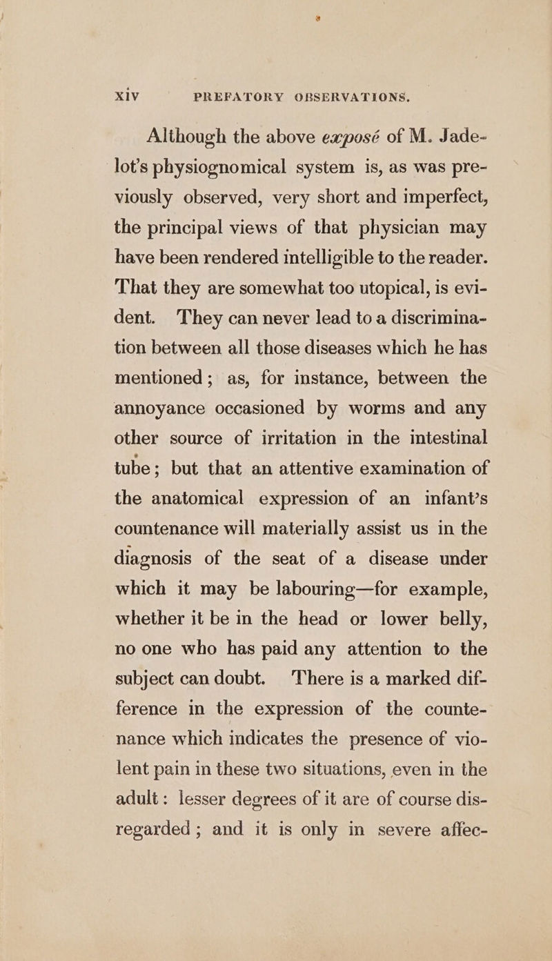 Although the above exposé of M. Jade- lot’s physiognomical system is, as was pre- viously observed, very short and imperfect, the principal views of that physician may have been rendered intelligible to the reader. That they are somewhat too utopical, is evi- dent. They can never lead to a discrimina- tion between all those diseases which he has mentioned; as, for instance, between the annoyance occasioned by worms and any other source of irritation in the intestinal tube ; but that an attentive examination of the anatomical expression of an infant’s countenance will materially assist us in the diagnosis of the seat of a disease under which it may be labouring—for example, whether it be in the head or lower belly, no one who has paid any attention to the subject can doubt. ‘There is a marked dif- ference in the expression of the counte- nance which indicates the presence of vio- lent pain in these two situations, even in the adult: lesser degrees of it are of course dis- regarded ; and it is only in severe affec-
