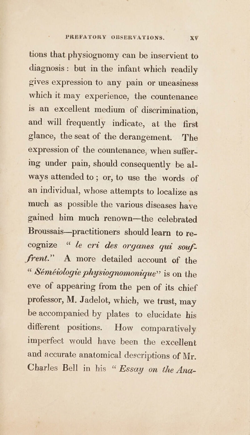 tions that physiognomy can be inservient to diagnosis: but in the infant which readily gives expression to any pain or uneasiness which it may experience, the countenance is an excellent medium of discrimination, and will frequently indicate, at the first glance, the seat of the derangement. The expression of the countenance, when suffer- ing under pain, should consequently be al- ways attended to; or, to use the words of an individual, whose attempts to localize as much as possible the various diseases have gamed him much renown—the celebrated Broussais—practitioners should learn to re- cognize “ le cri des organes qui souf- Frent.” A more detailed account of the “ Séméiologie physiognomonique” is on the eve of appearing from the pen of its chief professor, M. Jadelot, which, we trust, may be accompanied by plates to elucidate his different positions. How comparatively imperfect would have been the excellent and accurate anatomical descriptions of Mr. Charles Bell in his “ Essay on the Ana-